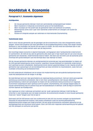 Hoofdstuk 4. Economie 
Paragraaf 4.1. Economie algemeen 
Hoofdpunten: 
1 De nieuwe gemeente Alkmaar moet een aantrekkelijk vestigingsklimaat hebben. 
2 Meer investeren in blijvende economische groei en het bedrijfsleven. 
3 Meer resultaat van het actief naar de gemeente halen van bedrijven en winkels. 
4 Belastingvrije zones voor 5 jaar voor startende ondernemers en vestigers van buiten de 
gemeente. 
5 Actieve en integrale aanpak van nationale en internationale Citymarketing. 
Toelichtende tekst: 
Ook in onze nieuwe gemeente zijn de gevolgen van de economische crisis niet onopgemerkt voorbij 
gegaan. Vooral veel jongeren zijn hard getroffen en de jeugdwerkloosheid is hoog. Hoe langer iemand 
werkloos is, hoe moeilijker het wordt om een baan te vinden. De VVD vindt het essentieel dat er snel 
meer banen komen zodat mensen weer aan de slag kunnen. 
Een krachtige lokale economie is daarom belangrijk, vormgegeven door hardwerkende ondernemers 
en werknemers. De VVD wil dus dat de gemeente alles doet wat in haar macht ligt om van onze nieuwe 
gemeente een bloeiende, ondernemende stad te maken. Het doel voor de VVD is om de komende jaren 
minimaal drie grote bedrijven (van het formaat Ikea) naar Alkmaar te halen. 
Om de nieuwe gemeente Alkmaar als vestigingsstad de komende jaar nog aantrekkelijker te maken wil 
de VVD speciale belastingvrije zones invoeren, waardoor nieuwe bedrijven en startende ondernemers 
zich optimaal kunnen ontwikkelen. Bedrijventerreinen dienen goed bereikbaar te zijn. Daarbij streeft de 
gemeente naar oplossingen om de bereikbaarheid van deze terreinen te maximaliseren, zoals met een 
zuidelijke ontsluiting van de Boekelermeer. 
De VVD ondersteunt initiatieven om te komen tot modernisering van verouderde bedrijventerreinen 
zoals het bedrijventerrein de Volger in de Rijp. 
De stad Alkmaar kent een rijke geschiedenis als regionaal bestuurscentrum, met een sterk aanzuigende 
werking op economische activiteiten. Dat is niet meer vanzelfsprekend. Het nieuwe Alkmaarse 
gemeentebestuur dient een aanvalsplan te maken om de combinatie bestuurscentrum en regionaal 
economisch zwaartepunt weer opnieuw vorm te geven. Citymarketing, een stevige Haagse lobby en 
nauwe samenwerking met en actieve hulp aan het bedrijfsleven in Alkmaar, Graft-De Rijp en Schermer 
vormen daarvan de hoofdpunten. 
Het regionaal en (inter-)nationaal vermarkten van de ‘oude’ gemeenten Alkmaar, Graft-De Rijp en 
Schermer is zeer belangrijk voor de lokale economie. De economische situatie in onze nieuwe gemeente 
moet een “boost” krijgen voor het te laat is! 
Daarnaast ziet de VVD kansen voor een outletcentrum dat zich zou kunnen vestigen op bijvoorbeeld 
Overstad of industrieterrein Oudorp. Ook andere initiatieven zoals de stichting Revitalisering 
bedrijventerreinen krijgen een hoge prioriteit. Dit kan grote economische voordelen opleveren en de 
werkgelegenheid een positieve boost geven. Ook is de VVD voor regionale samenwerking op het gebied 
van het verkopen en verhuren van grond. 
 