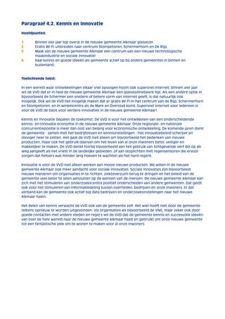 Paragraaf 4.2. Kennis en innovatie 
Hoofdpunten: 
1 Binnen vier jaar ligt overal in de nieuwe gemeente Alkmaar glasvezel. 
2 Gratis Wi-Fi uitbreiden naar centrum Stompetoren, Schermerhorn en De Rijp. 
3 Maak van de nieuwe gemeente Alkmaar een centrum van een nieuwe technologische 
maakindustrie en sociale innovatie! 
4 Haal kennis en goede ideeën als gemeente actief op bij andere gemeentes in binnen en 
buitenland. 
Toelichtende tekst: 
In een wereld waar ontwikkelingen elkaar snel opvolgen hoort ook supersnel internet; binnen vier jaar 
wil de VVD dat er in heel de nieuwe gemeente Alkmaar een glasvezelnetwerk ligt. Als een andere optie in 
bijvoorbeeld de Schermer een snellere of betere vorm van internet geeft, is dat natuurlijk ook 
mogelijk. Ook wil de VVD het mogelijk maken dat er gratis Wi-Fi in het centrum van de Rijp, Schermerhorn 
en Stompetoren, en in winkelcentra als de Mare en Overstad komt. Supersnel internet voor iedereen is 
voor de VVD de basis voor verdere innovaties in de nieuwe gemeente Alkmaar! 
Kennis en innovatie bepalen de toekomst. De VVD is voor het ontwikkelen van een onderscheidende 
kennis- en innovatie economie in de nieuwe gemeente Alkmaar. Onze regionale- en nationale 
concurrentiepositie is meer dan ooit van belang voor economische ontwikkeling. De komende jaren dient 
de gemeente - samen met het bedrijfsleven en kennisinstellingen - het innovatiebeleid scherper en 
steviger neer te zetten. Het gaat de VVD niet alleen om bijvoorbeeld het bedenken van nieuwe 
producten, maar ook het gebruik daarvan om het leven van al onze inwoners beter, veiliger en 
makkelijker te maken. De VVD denkt hierbij bijvoorbeeld aan het gebruik van lichtgevende verf die op de 
weg aangeeft als het vriest in de landelijke gebieden, of aan stoplichten met regensensoren die ervoor 
zorgen dat fietsers wat minder lang hoeven te wachten als het hard regent. 
Innovatie is voor de VVD niet alleen werken aan mooie nieuwe producten. Wij willen in de nieuwe 
gemeente Alkmaar ook meer aandacht voor sociale innovaties. Sociale innovaties zijn bijvoorbeeld 
nieuwe manieren om organisaties in te richten, ziekteverzuim terug te dringen en het beleid van de 
gemeente veel beter te laten aansluiten op de wensen van de mensen. De nieuwe gemeente Alkmaar kan 
zich met het stimuleren van onderzoekscentra positief onderscheiden van andere gemeenten. Dat geldt 
ook voor het stimuleren van informatiedeling tussen overheden, bedrijven en onze inwoners. In dat 
verband kan de gemeente ook actief big data bedrijven en onderzoeksinstellingen naar het nieuwe 
Alkmaar halen. 
Het delen van kennis verwacht de VVD ook van de gemeente zelf. Het wiel hoeft niet door de gemeente 
telkens opnieuw te worden uitgevonden. Via organisaties als bijvoorbeeld de VNG, maar zeker ook door 
goede contacten met andere steden en regio’s wil de VVD dat de gemeente kennis en succesvolle ideeën 
van over de hele wereld naar de nieuwe gemeente Alkmaar haalt en gebruikt om onze nieuwe gemeente 
tot een fantastische plek om te wonen te maken voor al onze inwoners. 
 