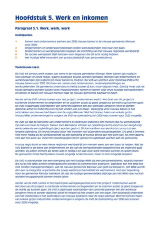 Hoofdstuk 5. Werk en inkomen 
Paragraaf 5.1. Werk, werk, werk 
Hoofdpunten: 
1 Samen met ondernemers werken aan 2500 nieuwe banen in de nieuwe gemeente Alkmaar 
voor 2020! 
2 Ondernemers en onderwijsinstellingen leiden werkzoekenden snel naar een baan. 
3 Ondernemers en werkzoekenden bepalen de inrichting van het nieuwe regionale werkbedrijf. 
4 De sociale werkplaats blijft bestaan voor degenen die dit echt nodig hebben. 
5 Het huidige WNK verandert van productiebedrijf naar personeelsdienst. 
Toelichtende tekst: 
De VVD wil serieus werk maken van werk in de nieuwe gemeente Alkmaar. Meer banen zijn nodig in 
heel Alkmaar (en onze regio), waarin duidelijke keuzes worden gemaakt. Wensen van ondernemers en 
werkzoekenden zijn leidend om meer banen te creëren. De VVD wil vechten voor minimaal 2500 echt 
nieuwe banen voor 2020. Dit doen we samen met ondernemers, onderwijsinstellingen en 
werkzoekenden. De gemeente ondersteunt hierbij zoveel zij kan, maar bepaalt niets. Daarbij moet ook de 
keuze gemaakt worden tussen twee mogelijkheden: komen er banen voor onze huidige werkzoekenden 
of komen er banen om nieuwe mensen naar de nieuwe gemeente Alkmaar te halen. 
Verder wil de VVD ruimte maken voor het project ‘ondernemen werkt.’ Het doel van dit project is 
startende ondernemers te begeleiden en te coachen zodat zij goed toegerust de markt op kunnen gaan. 
De VVD is daarnaast voorstander van concrete plannen om alle werkloze jongeren (met of zonder 
diploma) actief te ondersteunen bij het vinden van een baan. Belangrijk voor nieuwe banen is het 
aantrekken van nieuwe bedrijven naar de regio Alkmaar. Met het binnen halen van enkele grote 
(industriële) ondernemingen is volgens de VVD de doelstelling van 2500 extra banen voor 2020 mogelijk. 
De VVD wil dat de behoefte van ondernemers en bedrijven leidend is om mensen die nu werkzoekend 
zijn aan een baan te helpen. Samen met Alkmaarse scholen en opleidingscentra moet er per (langdurig) 
werkzoekende een opleidingstraject worden gestart. Dit kan variëren van een korte cursus tot een 
langere opleiding. Dit wordt betaald door het inzetten van bijzondere bijstandsgelden. Dit geld is immers 
niet meer nodig als de werkzoekende na zijn opleiding of cursus direct aan het werk kan. Als men daarna 
niet aan het werk wil, moet dit opleidingsgeld direct geheel terugbetaald worden aan de gemeente. 
In onze regio komt er een nieuw regionaal werkbedrijf om mensen weer aan een baan te helpen. Wat de 
VVD betreft is de wens van ondernemers en die van de werkzoekenden bepalend hoe dit ingericht gaat 
worden. Zij weten immers als beste wat er nodig is en wat voor werk mensen kunnen en willen doen. 
De gemeente moet hierbij alleen zoveel mogelijk ondersteunen, maar zo min mogelijk bepalen! 
De VVD is voorstander van een overgang van het huidige WNK tot een personeelsdienst, waarbij mensen 
die nu bij het WNK werken ondergebracht worden bij commerciële bedrijven. Daardoor kan het WNK toe 
met minder managementlagen, wat de nieuwe gemeente Alkmaar veel geld zal besparen. Het WNK wordt 
dan een re-integratie organisatie die zowel werklozen bemiddeld als werknemers met een beperking. 
Voor de gemeente Alkmaar betekent dit dat de huidige gemeentelijke bijdrage aan het WNK naar nul kan 
worden teruggebracht binnen enkele jaren. 
Verder wil de VVD ruimte in het masterplan werkgelegenheid voor het project ‘ondernemen werkt. 
Het doel van dit project is startende ondernemers te begeleiden en te coachen zodat zij goed toegerust 
de markt op kunnen gaan. De VVD is daarnaast voorstander van concrete plannen om alle werkloze 
jongeren (met of zonder diploma) actief te helpen bij het vinden van een baan. Een belangrijk onderdeel 
van het masterplan is het aantrekken van nieuwe bedrijven naar de regio Alkmaar. Met het binnen halen 
van enkele grote (industriële) ondernemingen is volgens de VVD de doelstelling van 2500 extra banen 
voor 2020 mogelijk. 
 