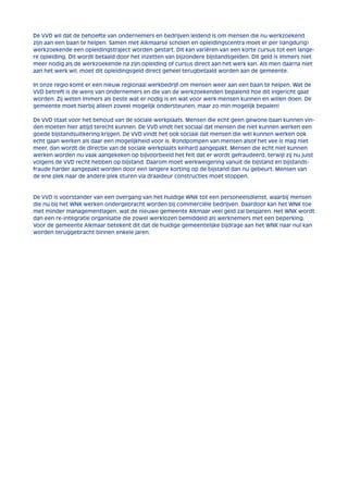 De VVD wil dat de behoefte van ondernemers en bedrijven leidend is om mensen die nu werkzoekend 
zijn aan een baan te helpen. Samen met Alkmaarse scholen en opleidingscentra moet er per (langdurig) 
werkzoekende een opleidingstraject worden gestart. Dit kan variëren van een korte cursus tot een lange-re 
opleiding. Dit wordt betaald door het inzetten van bijzondere bijstandsgelden. Dit geld is immers niet 
meer nodig als de werkzoekende na zijn opleiding of cursus direct aan het werk kan. Als men daarna niet 
aan het werk wil, moet dit opleidingsgeld direct geheel terugbetaald worden aan de gemeente. 
In onze regio komt er een nieuw regionaal werkbedrijf om mensen weer aan een baan te helpen. Wat de 
VVD betreft is de wens van ondernemers en die van de werkzoekenden bepalend hoe dit ingericht gaat 
worden. Zij weten immers als beste wat er nodig is en wat voor werk mensen kunnen en willen doen. De 
gemeente moet hierbij alleen zoveel mogelijk ondersteunen, maar zo min mogelijk bepalen! 
De VVD staat voor het behoud van de sociale werkplaats. Mensen die echt geen gewone baan kunnen vin-den 
moeten hier altijd terecht kunnen. De VVD vindt het sociaal dat mensen die niet kunnen werken een 
goede bijstandsuitkering krijgen. De VVD vindt het ook sociaal dat mensen die wèl kunnen werken ook 
echt gaan werken als daar een mogelijkheid voor is. Rondpompen van mensen alsof het vee is mag niet 
meer, dan wordt de directie van de sociale werkplaats keihard aangepakt. Mensen die echt niet kunnen 
werken worden nu vaak aangekeken op bijvoorbeeld het feit dat er wordt gefraudeerd, terwijl zij nu juist 
volgens de VVD recht hebben op bijstand. Daarom moet werkweigering vanuit de bijstand en bijstands-fraude 
harder aangepakt worden door een langere korting op de bijstand dan nu gebeurt. Mensen van 
de ene plek naar de andere plek sturen via draaideur constructies moet stoppen. 
De VVD is voorstander van een overgang van het huidige WNK tot een personeelsdienst, waarbij mensen 
die nu bij het WNK werken ondergebracht worden bij commerciële bedrijven. Daardoor kan het WNK toe 
met minder managementlagen, wat de nieuwe gemeente Alkmaar veel geld zal besparen. Het WNK wordt 
dan een re-integratie organisatie die zowel werklozen bemiddeld als werknemers met een beperking. 
Voor de gemeente Alkmaar betekent dit dat de huidige gemeentelijke bijdrage aan het WNK naar nul kan 
worden teruggebracht binnen enkele jaren. 
 