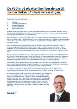 De VVD is dé plaatselijke liberale partij, 
zonder linkse of lokale verrassingen. 
De VVD is gebouwd op 5 principes: 
• VRIJHEID 
• VERANTWOORDELIJKHEID 
• VERDRAAGZAAMHEID 
• GELIJKWAARDIGHEID 
• RECHTVAARDIGHEID 
Op basis van deze principes wil de VVD dat de nieuwe gemeente Alkmaar straks het beste van stad en 
land verenigt. Dat uw belangen, als inwoner, serieus genomen worden. Omdat u zelf verantwoordelijk 
wilt zijn voor uw eigen leven, en niet de overheid. 
De VVD vindt dat u als inwoner bepaalt waaraan uw belastinggeld wordt uitgegeven. En dat is dus niet 
aan de toevallige hobby’s van willekeurige linkse of lokale politici. Niet voor niets zijn met plaatselijke VVD 
wethouders juist de belastingen laag gemaakt en laag gebleven. Dat blijven we doen, ook in de nieuwe 
gemeente Alkmaar. 
Want de gemeente moet alleen dat doen met uw belastingcenten, wat voor u belangrijk is. Het is 
tenslotte uw geld. Daarom kiest de VVD voor een stevig, maar sober gemeentebestuur; voor een 
gemeente waarin de inwoners en hun belangen en behoeften voorop staan. Waar straks de nieuwe 
opdrachten aan de gemeente voor zorg, jeugdzorg en participatie bij een solide VVD in goede handen 
zijn. 
Een gemeente waar ondernemers de ruimte krijgen om te ondernemen. Waar iedereen beseft dat het 
enige medicijn tegen werkloosheid, tegen eenzaamheid en tegen de verloedering van onze gemeente 
WERK is. Werk zorgt voor participatie, voor sociale contacten, voor investeren in jezelf en in anderen. 
En werk wordt vooral gecreëerd door ondernemende mensen en door niemand anders. 
De VVD is één van de weinige partijen die nu al actief is in al onze drie oude gemeenten Graft-De Rijp, 
Schermer en Alkmaar en die ook lokaal actief blijft in onze nieuwe gemeente. Lokaal actief, maar de VVD 
kent als landelijke partij juist ook de weg in Den Haag en in onze provincie. 
Ik hoop op uw instemming bij het lezen van dit verkiezingsprogramma van de VVD voor de 
gemeenteraadsverkiezingen van de nieuwe fusiegemeente Alkmaar, Schermer en Graft-De Rijp. 
Er staan niet minder dan 45 enthousiaste liberale kandidaten te popelen om 
uitvoering te geven aan dit programma. U kent er vast wel één van, of 
misschien wel meer dan één. Tien van de eerste vijftien kandidaten zijn 
jonger dan 35 jaar, maar ook de brede politieke ervaring is gewaarborgd. 
Daarnaast heeft de VVD in elke wijk of kern een eigen wijkambassadeur. 
Wijkambassadeurs willen graag van u horen wat er speelt, ook na de 
verkiezingen! Stem dus op zo’n VVD’er, het is niet alleen leuk voor die 
kandidaat, maar vooral in het belang van u, uw buurt, uw kern en onze 
gemeente. 
John van der Rhee 
Lijsttrekker 
 