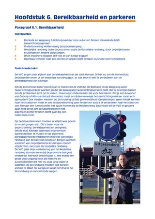 Hoofdstuk 6. Bereikbaarheid en parkeren 
Paragraaf 6.1. Bereikbaarheid 
Hoofdpunten: 
1 Bierkade en Wageweg 2-richtingsverkeer voor auto’s en fietsen. Kanaalkade blijft 
tweerichtingsverkeer! 
2 Ondertunneling Helderseweg bij spoorovergang. 
3 Westelijke randweg laten doorstromen zoals de Oostelijke randweg, door ongelijkvloerse 
kruisingen en andere oplossingen. 
4 Onze inwoners bepalen zelf hoe ze van A naar B gaan! 
5 Openbaar vervoer naar alle kernen en wijken blijft bestaan; bushalte voor Schelphoek. 
Toelichtende tekst: 
De VVD ergert zich al jaren aan bereikbaarheid van de stad Alkmaar. Of het nu om de binnenstad, 
bedrijventerreinen of de westelijke randweg gaat; er valt enorm veel te verbeteren aan de 
bereikbaarheid van Alkmaar. 
Om de binnenstad beter bereikbaar te maken wil de VVD dat de Bierkade en de Wageweg weer 
tweerichtingsverkeer worden en dat de Kanaalkade tweerichtingsverkeer blijft. Dat is de enige manier 
om de problemen echt op te lossen, zowel voor ondernemers als voor bezoekers. Dat je een bewoner 
van Oudorp of Alkmaar Noord kilometers moet omrijden vanwege het eenrichtingsverkeer moet echt 
ophouden! Ook moeten mensen op de kruising bij het gemeentehuis (Geestersingel) weer linksaf kunnen 
naar het station en moet er om de doorstroming voor fietsers en auto’s te verbeteren naar het centrum 
van Alkmaar een tunnel onder het spoor komen bij de Helderseweg. Daarnaast wil de VVD in gesprek 
gaan met de NS om de spoorbomen in het 
algemeen korter te laten dicht gaan bij een 
naderende trein. 
Op bedrijventerreinen moeten er altijd twee goede 
in- en uitgangen zijn. Dit is beter voor de 
doorstroming, bereikbaarheid en veiligheid. 
Om de stad Alkmaar daarnaast economisch 
aantrekkelijker te maken en de algemene 
bereikbaarheid te verbeteren moet de westelijke 
randweg aan de kant van Heiloo en Bergen worden 
voorzien van ongelijkvloerse kruisingen zonder 
stoplichten, net zoals de oostelijke randweg. 
De VVD gaat deze verbetering van de Westelijke 
randweg stimuleren en bij de provincie het geld 
vinden dat hiervoor beschikbaar is. Het wordt een 
grote vooruitgang voor alle fietsers en 
automobilisten die hier nu vaak lang staan te 
wachten. Bij de randweg moeten ook borden 
komen te staan die aangeven waar het druk is op 
de randweg en aansluitende wegen. 
 