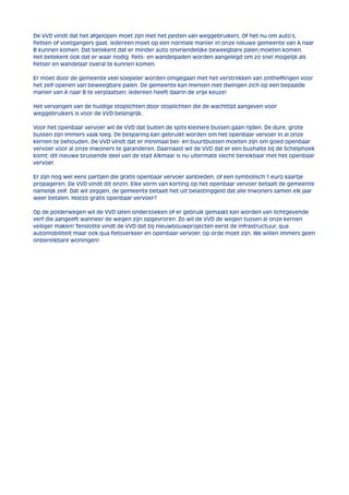 De VVD vindt dat het afgelopen moet zijn met het pesten van weggebruikers. Of het nu om auto’s, 
fietsen of voetgangers gaat, iedereen moet op een normale manier in onze nieuwe gemeente van A naar 
B kunnen komen. Dat betekent dat er minder auto onvriendelijke beweegbare palen moeten komen. 
Het betekent ook dat er waar nodig fiets- en wandelpaden worden aangelegd om zo snel mogelijk als 
fietser en wandelaar overal te kunnen komen. 
Er moet door de gemeente veel soepeler worden omgegaan met het verstrekken van ontheffingen voor 
het zelf openen van beweegbare palen. De gemeente kan mensen niet dwingen zich op een bepaalde 
manier van A naar B te verplaatsen; iedereen heeft daarin de vrije keuze! 
Het vervangen van de huidige stoplichten door stoplichten die de wachttijd aangeven voor 
weggebruikers is voor de VVD belangrijk. 
Voor het openbaar vervoer wil de VVD dat buiten de spits kleinere bussen gaan rijden. De dure, grote 
bussen zijn immers vaak leeg. De besparing kan gebruikt worden om het openbaar vervoer in al onze 
kernen te behouden. De VVD vindt dat er minimaal bel- en buurtbussen moeten zijn om goed openbaar 
vervoer voor al onze inwoners te garanderen. Daarnaast wil de VVD dat er een bushalte bij de Schelphoek 
komt; dit nieuwe bruisende deel van de stad Alkmaar is nu uitermate slecht bereikbaar met het openbaar 
vervoer. 
Er zijn nog wel eens partijen die gratis openbaar vervoer aanbieden, of een symbolisch 1 euro kaartje 
propageren. De VVD vindt dit onzin. Elke vorm van korting op het openbaar vervoer betaalt de gemeente 
namelijk zelf. Dat wil zeggen, de gemeente betaalt het uit belastinggeld dat alle inwoners samen elk jaar 
weer betalen. Hoezo gratis openbaar vervoer? 
Op de polderwegen wil de VVD laten onderzoeken of er gebruik gemaakt kan worden van lichtgevende 
verf die aangeeft wanneer de wegen zijn opgevroren. Zo wil de VVD de wegen tussen al onze kernen 
veiliger maken! Tenslotte vindt de VVD dat bij nieuwbouwprojecten eerst de infrastructuur, qua 
automobiliteit maar ook qua fietsverkeer en openbaar vervoer, op orde moet zijn. We willen immers geen 
onbereikbare woningen! 
 