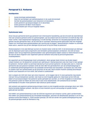 Paragraaf 6.2. Parkeren 
Hoofdpunten: 
1 Huisje-boompje-parkeerplaats. 
2 Stop het vernietigen van parkeerplaatsen in de oude binnenstad! 
3 Herstel de parkeerplekken voor bewoners en bezoekers. 
4 Gratis parkeren op koopzondagen en in december. 
5 Gratis parkeren De Mare moet blijven! 
6 Overal betalen per minuut mogelijk maken. 
Toelichtende tekst: 
Onze nieuwe gemeente kent qua parkeren een interessante tweedeling; aan de ene kant de stad Alkmaar 
met zijn schaarse parkeerruimte en parkeergelden, aan de andere kant de Schermer en Graft-De Rijp met 
meer ruimte, maar beperkende regelgeving. In Graft-De Rijp, Schermer en nieuwbouwprojecten door de 
gehele nieuwe gemeente heen, wil de VVD dat er voortaan rekening wordt gehouden met het mogelijk 
maken om minimaal twee parkeerplekken per woning aan te leggen. Tweeverdieners hebben nu eenmaal 
twee auto’s; waarom zou je hen dwingen bij de buren of op de stoep te parkeren? 
Parkeerplaatsen in de stad Alkmaar kunnen en moeten beter vindt de VVD. In de binnenstad van Alkmaar 
zijn de afgelopen jaren bijna ongemerkt vele tientallen parkeerplaatsen verdwenen. De VVD wil deze 
plekken weer terug! Algemene parkeerplekken voor gehandicapten blijken veelal na 18.00 onbezet te zijn. 
De VVD wil deze vrijgeven voor algemeen gebruik (behalve natuurlijk bij persoonsgebonden 
invalideplekken). 
De capaciteit van de Singelgarage moet verdubbelen; deze garage staat immers op drukke dagen 
vrijwel meteen vol. De Karperton verdient een opfrisbuurt. Dwing bewoners ook niet meer in een garage 
te parkeren, mensen willen nu eenmaal vlak bij hun huis kunnen parkeren. Als daar plek voor is, moet de 
gemeente dat ook gewoon toelaten vindt de VVD. Met het gereedkomen van de Schelphoekgarage is 
er voldoende parkeergelegenheid in de oostelijke binnenstad voor bezoekers. Zij hoeven dus niet meer 
te zoeken naar een parkeerplaats op de grachten of de Laat. Deze straten moeten volledig beschikbaar 
komen voor bewoners en hun visite. Dat scheelt in zoekverkeer. 
Het is volgens de VVD niet meer aan onze inwoners uit te leggen dat er in onze gemeente nog steeds 
niet per minuut betaald kan worden; dat moet zo snel mogelijk gebeuren. Daarnaast wil de VVD ook 
kijken of op koopzondagen het parkeren gratis gemaakt kan worden, en of het mogelijk is in december 
het parkeren gratis te maken als extra steun voor onze detailhandel. Om winkelcentrum de Mare 
aantrekkelijk te houden moet parkeren daar absoluut gratis blijven! 
Het systeem van papieren parkeervergunningen moet zo snel mogelijk worden vervangen door een 100% 
klantvriendelijk digitaal systeem, dat door al onze inwoners op een eenvoudige en goede manier 
gebruikt kan worden. 
Het heffen van parkeerbelasting is voor de VVD het reguleren van schaarse ruimte, geen verdienmodel. 
Het heffen van parkeerbelasting op christelijke feestdagen, wanneer de detailhandel gesloten is en er dus 
parkeerruimte beschikbaar is, moet worden gestopt. De VVD wil verder een goede bewegwijzering naar 
de parkeergarages vanaf de Alkmaarse ring. 
 