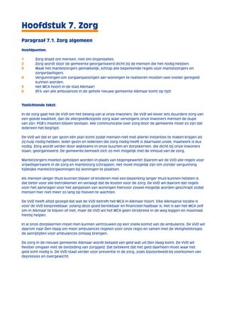 Hoofdstuk 7. Zorg 
Paragraaf 7.1. Zorg algemeen 
Hoofdpunten: 
1 Zorg draait om mensen, niet om organisaties. 
2 Zorg wordt door de gemeente georganiseerd dicht bij de mensen die het nodig hebben. 
3 Maak het mantelzorgers gemakkelijk; schrap alle beperkende regels voor mantelzorgers en 
zorgvrijwilligers. 
4 Vergunningen om zorgaanpassingen aan woningen te realiseren moeten veel sneller geregeld 
kunnen worden. 
5 Het MCA hoort in de stad Alkmaar! 
6 95% van alle ambulances in de gehele nieuwe gemeente Alkmaar komt op tijd! 
Toelichtende tekst: 
In de zorg gaat het de VVD om het belang van al onze inwoners. De VVD wil liever iets duurdere zorg van 
een goede kwaliteit, dan de allergoedkoopste zorg waar vervolgens onze inwoners mensen de dupe 
van zijn. PGB’s moeten blijven bestaan. Alle communicatie over zorg door de gemeente moet zo zijn dat 
iedereen het begrijpt. 
De VVD wil dat er per gezin één plan komt zodat mensen niet met allerlei instanties te maken krijgen als 
zij hulp nodig hebben. Ieder gezin en iedereen die zorg nodig heeft is daarnaast uniek; maatwerk is dus 
nodig. Zorg wordt verder door wijkteams in onze buurten en dorpskernen, die dicht bij onze inwoners 
staan, georganiseerd. De gemeente bemoeit zich zo min mogelijk met de inhoud van de zorg. 
Mantelzorgers moeten geholpen worden in plaats van tegengewerkt! Daarom wil de VVD alle regels voor 
vrijwilligerswerk in de zorg en mantelzorg schrappen. Het moet mogelijk zijn om zonder vergunning 
tijdelijke mantelzorgwoningen bij woningen te plaatsen. 
Als mensen langer thuis kunnen blijven of kinderen met een beperking langer thuis kunnen hebben is 
dat beter voor alle betrokkenen en verlaagt dat de kosten voor de zorg. De VVD wil daarom dat regels 
voor het aanvragen voor het aanpassen van woningen hiervoor zoveel mogelijk worden geschrapt zodat 
mensen hier niet meer zo lang op hoeven te wachten. 
De VVD heeft altijd gezegd dat wat de VVD betreft het MCA in Alkmaar hoort. Elke Alkmaarse locatie is 
voor de VVD bespreekbaar, zolang deze goed bereikbaar en financieel haalbaar is. Het is aan het MCA zelf 
om in Alkmaar te blijven of niet, maar de VVD wil het MCA geen strobreed in de weg leggen en maximaal 
hierbij helpen. 
In al onze dorpskernen moet men kunnen vertrouwen op een snelle komst van de ambulance. De VVD wil 
daarom naar Den Haag om meer ambulances regelen voor onze regio en samen met de Veiligheidsregio 
de aanrijtijden voor ambulances omlaag brengen. 
De zorg in de nieuwe gemeente Alkmaar wordt betaald van geld wat uit Den Haag komt. De VVD wil 
flexibel omgaan met de besteding van zorggeld. Dat betekent dat het geld daarheen moet waar het 
geld echt nodig is. De VVD staat verder voor preventie in de zorg, zoals bijvoorbeeld bij voorkomen van 
depressies en overgewicht. 
 