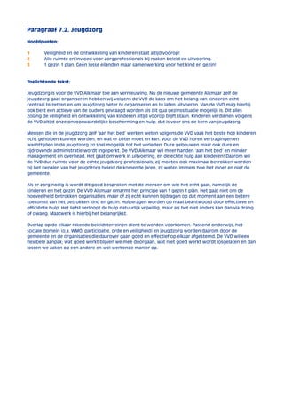 Paragraaf 7.2. Jeugdzorg 
Hoofdpunten: 
1 Veiligheid en de ontwikkeling van kinderen staat altijd voorop! 
2 Alle ruimte en invloed voor zorgprofessionals bij maken beleid en uitvoering. 
3 1 gezin 1 plan. Geen losse eilanden maar samenwerking voor het kind en gezin! 
Toelichtende tekst: 
Jeugdzorg is voor de VVD Alkmaar toe aan vernieuwing. Nu de nieuwe gemeente Alkmaar zelf de 
jeugdzorg gaat organiseren hebben wij volgens de VVD de kans om het belang van kinderen echt 
centraal te zetten en om jeugdzorg beter te organiseren en te laten uitvoeren. Van de VVD mag hierbij 
ook best een actieve van de ouders gevraagd worden als dit qua gezinssituatie mogelijk is. Dit alles 
zolang de veiligheid en ontwikkeling van kinderen altijd voorop blijft staan. Kinderen verdienen volgens 
de VVD altijd onze onvoorwaardelijke bescherming en hulp; dat is voor ons de kern van jeugdzorg. 
Mensen die in de jeugdzorg zelf ‘aan het bed’ werken weten volgens de VVD vaak het beste hoe kinderen 
echt geholpen kunnen worden, en wat er beter moet en kan. Voor de VVD horen vertragingen en 
wachttijden in de jeugdzorg zo snel mogelijk tot het verleden. Dure gebouwen maar ook dure en 
tijdrovende administratie wordt ingeperkt. De VVD Alkmaar wil meer handen ‘aan het bed’ en minder 
management en overhead. Het gaat om werk in uitvoering, en de echte hulp aan kinderen! Daarom wil 
de VVD dus ruimte voor de echte jeugdzorg professionals; zij moeten ook maximaal betrokken worden 
bij het bepalen van het jeugdzorg beleid de komende jaren, zij weten immers hoe het moet en niet de 
gemeente. 
Als er zorg nodig is wordt dit goed besproken met de mensen om wie het echt gaat, namelijk de 
kinderen en het gezin. De VVD Alkmaar omarmt het principe van 1 gezin 1 plan. Het gaat niet om de 
hoeveelheid betrokken organisaties, maar of zij echt kunnen bijdragen op dat moment aan een betere 
toekomst van het betrokken kind en gezin. Hulpvragen worden op maat beantwoord door effectieve en 
efficiënte hulp. Het liefst verloopt de hulp natuurlijk vrijwillig, maar als het niet anders kan dan via drang 
of dwang. Maatwerk is hierbij het belangrijkst. 
Overlap op de elkaar rakende beleidsterreinen dient te worden voorkomen. Passend onderwijs, het 
sociale domein (o.a. WMO, participatie, orde en veiligheid) en jeugdzorg worden daarom door de 
gemeente en de organisaties die daarover gaan goed en effectief op elkaar afgestemd. De VVD wil een 
flexibele aanpak; wat goed werkt blijven we mee doorgaan, wat niet goed werkt wordt losgelaten en dan 
lossen we zaken op een andere en wel werkende manier op. 
 