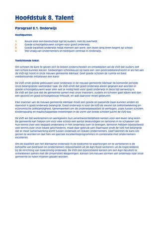 Hoofdstuk 8. Talent 
Paragraaf 8.1. Onderwijs 
Hoofdpunten: 
1 Keuze voor een basisschool ligt bij ouders, niet bij overheid. 
2 Goede schoolgebouwen zorgen voor goed onderwijs. 
3 Goede kwaliteit onderwijs helpt mensen aan werk; een leven lang leren begint op school. 
4 Stel vraag van ondernemers en bedrijven centraal in onderwijs. 
Toelichtende tekst: 
Om scholen de kans te geven zich te blijven onderscheiden en ontwikkelen wil de VVD dat ouders zelf 
een school kunnen kiezen. Gedwongen schoolkeuze op basis van een postcodebeleid komt er als het aan 
de VVD ligt nooit in onze nieuwe gemeente Alkmaar. Geef goede scholen de ruimte en bied 
veelbelovende initiatieven een kans! 
De VVD vindt goede gebouwen voor onderwijs in de nieuwe gemeente Alkmaar de komende periode 
onze belangrijkste (wettelijke) taak. De VVD vindt dat goed onderwijs alleen gegeven kan worden in 
goede schoolgebouwen waar alles wat je nodig hebt voor goed onderwijs in deze tijd aanwezig is. 
De VVD wil dan ook dat de gemeente samen met onze inwoners, ouders en scholen gaat kijken wat dan 
een gezond en goed schoolgebouw inhoudt, en wat daarvoor moet gebeuren. 
Elke inwoner van de nieuwe gemeente Alkmaar moet een goede en passende baan kunnen vinden en 
daarvoor is goed onderwijs belangrijk. Goed onderwijs is voor de VVD de sleutel tot zelfontwikkeling en 
economische zelfstandigheid. Samenwerken om de onderwijskwaliteit te verhogen, zoals tussen scholen, 
kinderopvang en maatschappelijke instellingen in de vorm van brede scholen juicht de VVD toe. 
De VVD wil dat werknemers en werkgevers hun verantwoordelijkheid nemen voor een leven lang leren. 
De gemeente kan helpen om voor elke school een aantal deskundigen en senioren in te schakelen om 
hun kennis over een bepaald onderwerp in het onderwijs over te brengen. Senioren hebben bijvoorbeeld 
veel kennis over onze lokale geschiedenis, maak daar gebruik van! Daarnaast vindt de VVD het belangrijk 
dat er meer samenwerking komt tussen onderwijs en (lokale) ondernemers. Geef talenten de kans om 
gezien te worden en laat hen via speciale excellentieprogramma’s in combinatie met ondernemers 
excelleren. 
Om de kwaliteit van het Alkmaarse onderwijs in de toekomst te waarborgen en te verbeteren is de 
behoefte van bedrijven en ondernemers (bijvoorbeeld uit de Agri/food sectoren) uit de regio leidend 
bij de inrichting van toekomstig onderwijs. De VVD ziet bijvoorbeeld kansen om een Agri-faculteit te 
ontwikkelen samen met de Universiteit Wageningen. Kansen om nieuwe vormen van onderwijs naar onze 
gemeente te halen moeten gepakt worden. 
 