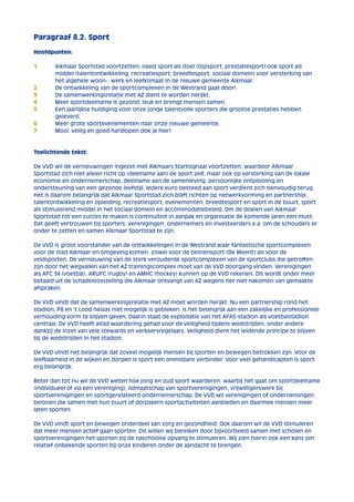 Paragraaf 8.2. Sport 
Hoofdpunten: 
1 Alkmaar Sportstad voortzetten: naast sport als doel (topsport, prestatiesport) ook sport als 
middel (talentontwikkeling, recreatiesport, breedtesport, sociaal domein) voor versterking van 
het algehele woon-, werk en leefklimaat in de nieuwe gemeente Alkmaar. 
2 De ontwikkeling van de sportcomplexen in de Westrand gaat door! 
3 De samenwerkingsrelatie met AZ dient te worden herijkt. 
4 Meer sportdeelname is gezond, leuk en brengt mensen samen. 
5 Een jaarlijkse huldiging voor onze jonge talentvolle sporters die grootse prestaties hebben 
geleverd. 
6 Meer grote sportevenementen naar onze nieuwe gemeente. 
7 Mooi, veilig en goed hardlopen doe je hier! 
Toelichtende tekst: 
De VVD wil de vernieuwingen ingezet met Alkmaars Startsignaal voortzetten, waardoor Alkmaar 
Sportstad zich niet alleen richt op (deelname aan) de sport zelf, maar ook op versterking van de lokale 
economie en ondernemerschap, deelname aan de samenleving, persoonlijke ontplooiing en 
ondersteuning van een gezonde leefstijl. Iedere euro besteed aan sport verdient zich tienvoudig terug. 
Het is daarom belangrijk dat Alkmaar Sportstad zich blijft richten op netwerkvorming en partnership, 
talentontwikkeling en opleiding, recreatiesport, evenementen, breedtesport en sport in de buurt, sport 
als stimulerend middel in het sociaal domein en accommodatiebeleid. Om de doelen van Alkmaar 
Sportstad tot een succes te maken is continuïteit in aanpak en organisatie de komende jaren een must. 
Dat geeft vertrouwen bij sporters, verenigingen, ondernemers en investeerders e.a. om de schouders er 
onder te zetten en samen Alkmaar Sportstad te zijn. 
De VVD is groot voorstander van de ontwikkelingen in de Westrand waar fantastische sportcomplexen 
voor de stad Alkmaar en omgeving komen, zowel voor de binnensport (De Meent) als voor de 
veldsporten. De vernieuwing van de sterk verouderde sportcomplexen van de sportclubs die getroffen 
zijn door het wegvallen van het AZ trainingscomplex moet van de VVD doorgang vinden. Verenigingen 
als AFC 34 (voetbal), ARUFC (rugby) en AMHC (hockey) kunnen op de VVD rekenen. Dit wordt onder meer 
betaald uit de schadeloosstelling die Alkmaar ontvangt van AZ wegens het niet nakomen van gemaakte 
afspraken. 
De VVD vindt dat de samenwerkingsrelatie met AZ moet worden herijkt. Nu een partnership rond het 
stadion, P8 en ’t Lood helaas niet mogelijk is gebleken, is het belangrijk aan een zakelijke en professionele 
verhouding vorm te blijven geven. Daarin staat de exploitatie van het AFAS-stadion als voetbalstadion 
centraal. De VVD heeft altijd waardering gehad voor de veiligheid tijdens wedstrijden, onder andere 
dankzij de inzet van vele stewards en verkeersregelaars. Veiligheid dient het leidende principe te blijven 
bij de wedstrijden in het stadion. 
De VVD vindt het belangrijk dat zoveel mogelijk mensen bij sporten en bewegen betrokken zijn. Voor de 
leefbaarheid in de wijken en dorpen is sport een onmisbare verbinder. Voor veel gehandicapten is sport 
erg belangrijk. 
Beter dan tot nu wil de VVD weten hoe jong en oud sport waarderen, waarbij het gaat om sportdeelname 
(individueel of via een vereniging), lidmaatschap van sportverenigingen, vrijwilligerswerk bij 
sportverenigingen en sportgerelateerd ondernemerschap. De VVD wil verenigingen of ondernemingen 
belonen die samen met hun buurt of dorpskern sportactiviteiten aanbieden en daarmee mensen meer 
laten sporten. 
De VVD vindt sport en bewegen onderdeel van zorg en gezondheid. Ook daarom wil de VVD stimuleren 
dat meer mensen actief gaan sporten. Dit willen wij bereiken door bijvoorbeeld samen met scholen en 
sportverenigingen het sporten bij de naschoolse opvang te stimuleren. Wij zien hierin ook een kans om 
relatief onbekende sporten bij onze kinderen onder de aandacht te brengen. 
 