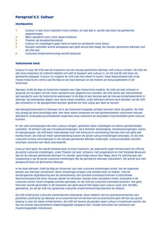 Paragraaf 8.3. Cultuur 
Hoofdpunten: 
1 Cultuur is wat onze inwoners mooi vinden, en wat dat is, wordt niet door de gemeente 
opgedrongen. 
2 Meer aandacht voor onze lokale tradities! 
3 Theater op Kanaalschiereiland 
4 Cultuur en vrijwilligers gaan hand in hand en verdienen onze steun. 
5 Hoogte subsidies wordt aangepast aan geld vanuit Den Haag; de nieuwe gemeente Alkmaar vult 
dit niet aan. 
6 Cultureel ondernemerschap wordt beloond! 
Toelichtende tekst: 
Cultuur is voor de VVD wat de inwoners van de nieuwe gemeente Alkmaar zelf cultuur vinden. De VVD wil 
dat onze inwoners de vrijheid hebben om zelf te bepalen wat cultuur is, en dit wordt niet door de 
gemeente bepaald. Cultuur zit volgens de VVD ook niet alleen in kunst, maar bijvoorbeeld ook in de 
mooie historische centra van De Rijp en de stad Alkmaar en de molens en natuurgebieden in de 
Schermer. 
Alkmaar, Graft-De Rijp en Schermer hebben een rijke historische traditie. De VVD wil met scholen in 
gesprek om te kijken of hier meer aandacht aan gegeven kan worden. De VVD denkt dan bijvoorbeeld 
aan aandacht voor de historische walvisvaart in de Rijp of een bezoek aan de nieuwe kinderkaasmarkt in 
Alkmaar. Op belangrijke dagen voor deze lokale tradities, zoals Alkmaars Ontzet op 8 oktober, wil de VVD 
dat scholieren in de gelegenheid worden gesteld om hier volop aan deel te nemen. 
Het Kanaalschiereiland in Alkmaar zal in de toekomst mogelijk verlaten worden door de politie. De VVD 
zou graag op deze prachtige plek, een door water omgeven en van parkeerplekken voorziene nieuwe 
Alkmaarse schouwburg ontwikkelen waarmee onze inwoners en bezoekers nog tientallen jaren vooruit 
kunnen. 
Er zijn veel verenigingen die voor cultuur zorgen, gedreven door vrijwilligers en kleine gemeentelijke 
subsidies. Te denken valt aan muziekverenigingen, de 8 October Vereeniging, toneelverenigingen, koren, 
en dansgroepen. De VVD kiest nadrukkelijk voor het behoud en versterking hiervan met het geld wat 
hierbij hoort. De VVD wil meer samenwerking tussen de grote cultuurinstellingen enerzijds, en de vele 
cultureel actieve verenigingen in de nieuwe gemeente Alkmaar anderzijds. Cultuursubsidies worden 
voortaan voorzien van deze voorwaarde. 
Cultuur kost geld. Dit wordt betaald door al onze inwoners. Als algemene regel introduceert de VVD bij 
de grote culturele instellingen, zoals Theater de Vest, Artiance, het poppodium en het Stedelijk Museum, 
dat als de nieuwe gemeente Alkmaar 5% minder geld krijgt vanuit Den Haag, deze 5% korting ook van 
toepassing is op de grote culturele instellingen die de gemeente Alkmaar subsidieert. Dit wordt dus niet 
aangevuld door de gemeente Alkmaar. 
In de stad Alkmaar, Graft de Rijp en Schermer zijn veel culturele instellingen actief, die de regionale 
positie van Alkmaar versterken. Deze instellingen krijgen ook steeds meer te maken met de 
verdergaande digitalisering van de samenleving. Een positief voorbeeld hiervan is bibliotheek 
Kennemerwaard die door nieuwe ideeën en diensten steeds meer bezoekers trekt. Innovatie in de 
culturele sector moet mogelijk worden gemaakt, en de VVD wil culturele innovatie belonen. Het geld 
hiervoor wordt gevonden in de toename van geld vanuit Den Haag voor cultuur voor een 100.000+ 
gemeente. Zo wil de VVD het gewenste culturele ondernemerschap belonen en helpen. 
De VVD vindt grote culturele evenementen belangrijk; deze hebben net als sportevenementen een 
positieve uitstraling op Alkmaar en al onze kernen en kennen een economische spin-off die van groot 
belang is voor de lokale ondernemers. De VVD wil tevens de panden waar cultuur in bedreven wordt, die 
dus bij uitstek (gesubsidieerd maatschappelijk vastgoed zijn), breder benutten ten behoeve van 
maatschappelijke initiatieven. 
 