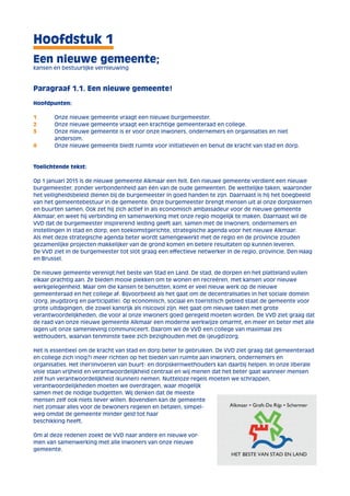 Hoofdstuk 1 
Een nieuwe gemeente; 
kansen en bestuurlijke vernieuwing 
Paragraaf 1.1. Een nieuwe gemeente! 
Hoofdpunten: 
1 Onze nieuwe gemeente vraagt een nieuwe burgemeester. 
2 Onze nieuwe gemeente vraagt een krachtige gemeenteraad en college. 
3 Onze nieuwe gemeente is er voor onze inwoners, ondernemers en organisaties en niet 
andersom. 
4 Onze nieuwe gemeente biedt ruimte voor initiatieven en benut de kracht van stad en dorp. 
Toelichtende tekst: 
Op 1 januari 2015 is de nieuwe gemeente Alkmaar een feit. Een nieuwe gemeente verdient een nieuwe 
burgemeester, zonder verbondenheid aan één van de oude gemeenten. De wettelijke taken, waaronder 
het veiligheidsbeleid dienen bij de burgemeester in goed handen te zijn. Daarnaast is hij het boegbeeld 
van het gemeentebestuur in de gemeente. Onze burgemeester brengt mensen uit al onze dorpskernen 
en buurten samen. Ook zet hij zich actief in als economisch ambassadeur voor de nieuwe gemeente 
Alkmaar, en weet hij verbinding en samenwerking met onze regio mogelijk te maken. Daarnaast wil de 
VVD dat de burgemeester inspirerend leiding geeft aan, samen met de inwoners, ondernemers en 
instellingen in stad en dorp, een toekomstgerichte, strategische agenda voor het nieuwe Alkmaar. 
Als met deze strategische agenda beter wordt samengewerkt met de regio en de provincie zouden 
gezamenlijke projecten makkelijker van de grond komen en betere resultaten op kunnen leveren. 
De VVD ziet in de burgemeester tot slot graag een effectieve netwerker in de regio, provincie, Den Haag 
en Brussel. 
De nieuwe gemeente verenigt het beste van Stad en Land. De stad, de dorpen en het platteland vullen 
elkaar prachtig aan. Ze bieden mooie plekken om te wonen en recreëren, met kansen voor nieuwe 
werkgelegenheid. Maar om die kansen te benutten, komt er veel nieuw werk op de nieuwe 
gemeenteraad en het college af. Bijvoorbeeld als het gaat om de decentralisaties in het sociale domein 
(zorg, jeugdzorg en participatie). Op economisch, sociaal en toeristisch gebied staat de gemeente voor 
grote uitdagingen, die zowel kansrijk als risicovol zijn. Het gaat om nieuwe taken met grote 
verantwoordelijkheden, die voor al onze inwoners goed geregeld moeten worden. De VVD ziet graag dat 
de raad van onze nieuwe gemeente Alkmaar een moderne werkwijze omarmt, en meer en beter met alle 
lagen uit onze samenleving communiceert. Daarom wil de VVD een college van maximaal zes 
wethouders, waarvan tenminste twee zich bezighouden met de (jeugd)zorg. 
Het is essentieel om de kracht van stad en dorp beter te gebruiken. De VVD ziet graag dat gemeenteraad 
en college zich (nog?) meer richten op het bieden van ruimte aan inwoners, ondernemers en 
organisaties. Het (her)invoeren van buurt- en dorpskernwethouders kan daarbij helpen. In onze liberale 
visie staan vrijheid en verantwoordelijkheid centraal en wij menen dat het beter gaat wanneer mensen 
zelf hun verantwoordelijkheid (kunnen) nemen. Nutteloze regels moeten we schrappen, 
verantwoordelijkheden moeten we overdragen, waar mogelijk 
samen met de nodige budgetten. Wij denken dat de meeste 
mensen zelf ook niets liever willen. Bovendien kan de gemeente 
niet zomaar alles voor de bewoners regelen en betalen, simpel-weg 
omdat de gemeente minder geld tot haar 
beschikking heeft. 
Om al deze redenen zoekt de VVD naar andere en nieuwe vor-men 
van samenwerking met alle inwoners van onze nieuwe 
gemeente. 
 