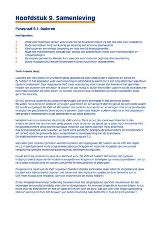 Hoofdstuk 9. Samenleving 
Paragraaf 9.1. Ouderen 
Hoofdpunten: 
1 Zorg voor maximale kansen voor ouderen op de arbeidsmarkt; zij zijn ook daar zeer waardevol. 
2 Ouderen hebben met hun kennis en ervaring een enorme meerwaarde. 
3 Geef ouderen een veilige omgeving en help hen bij brandpreventie. 
4 Maak het mantelzorgers gemakkelijk; schrap alle beperkende regels voor mantelzorgers en 
zorgvrijwilligers. 
5 De nieuwe gemeente Alkmaar kent een ook voor ouderen optimale dienstverlening. 
6 Bouw vraaggericht seniorenwoningen in onze buurten en dorpskernen. 
Toelichtende tekst: 
Ouderen zijn niet zielig! De VVD heeft grote waardering voor onze oudere inwoners en senioren. 
Zij hebben in het algemeen veel levenservaring en altijd hard gewerkt en ze zijn nog altijd zeer waardevol 
op de arbeidsmarkt. Daar mag van de VVD meer waardering voor komen. Dat betekent het gerichter 
helpen van ouderen om een baan te vinden als dat nodig is. Ouderen moeten daarom op de arbeidsmarkt 
behandeld worden als ieder ander; zij kunnen nog jaren mee en hebben specifieke kwaliteiten zoals 
gerichte ervaring. 
De VVD wil onze ouderen als collectief geheugen van onze gemeente in het zonnetje zetten. 
Wij willen hun kennis en gedeeld geheugen waarderen en een project starten vanuit de gemeente waarin 
dit wordt vastgelegd! De VVD wil stimuleren dat ouderen hun kennis en ervaringen met onze plaatselijke 
en regionale geschiedenis delen op onze scholen. Daarnaast hebben ouderen een rol in het begeleiden 
van jongere medewerkers bij de gemeente en bij onze bedrijven. 
Veiligheid van onze senioren staat bij de VVD voorop. Deze groep die soms kwetsbaarder is dan 
andere verdient het om met een veilig gevoel thuis te zijn en de straat op te gaan. Voor hen wil de VVD 
het politiekenmerk veilig wonen opnieuw invoeren. Dat geeft ouderen meer zekerheid. 
Ook brandveiligheid voor senioren verdient extra aandacht. Gekoppelde rookmelders en brandmelders 
wil de VVD door de gemeente laten verspreiden in samenwerking met de brandweer. 
De wijkbrandweerman kan hierin bijdragen (zie paragraaf 5.2). 
Mantelzorgers moeten geholpen worden in plaats van tegengewerkt! Daarom wil de VVD alle regels 
m.b.t. vrijwilligerswerk in de zorg en mantelzorg schrappen en moet het mogelijk zijn om zonder 
vergunning tijdelijke mantelzorgwoningen bij woningen te plaatsen. 
Helaas komt bij ouderen te vaak eenzaamheid voor. De VVD wil daarom stimuleren dat ouderen 
(in bijvoorbeeld bejaardentehuizen) de mogelijkheid krijgen om te helpen op kinderdagverblijven om zo 
het contact tussen jong en oud te stimuleren en eenzaamheid te bestrijden. 
De gemeente moet van de VVD nog meer diensten digitaal aanbieden, maar altijd de mogelijkheid open 
houden voor bijvoorbeeld ouderen om zaken ook niet digitaal te regelen als daar behoefte aan is. 
Ook moet huisbezoek mogelijk zijn voor degenen die dit nodig hebben. 
Zoveel mogelijk levensloop bestendig bouwen moet het uitgangspunt zijn voor nieuwbouw. Zo zijn 
woningen eenvoudig bruikbaar voor allerlei doelgroepen. Als mensen langer thuis kunnen blijven is dat 
beter voor de betrokkene en het verlaagt de kosten voor de zorg. Dat kan door een tijdige aanpassing 
van hun woning of door het bouwen van seniorenwoning naar behoefte in hun dorp of woonkern. 
 