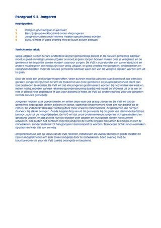 Paragraaf 9.2. Jongeren 
Hoofdpunten: 
1 Veilig en goed uitgaan in Alkmaar! 
2 Bestrijd jeugdwerkloosheid onder alle jongeren. 
3 Jonge Alkmaarse ondernemers moeten gestimuleerd worden. 
4 Live072 moet in goed overleg met de buurt blijven bestaan. 
Toelichtende tekst: 
Veilig uitgaan is voor de VVD onderdeel van het gemeentelijk beleid. In de nieuwe gemeente Alkmaar 
moet je goed en veilig kunnen uitgaan. Je moet je geen zorgen hoeven maken over je veiligheid; en de 
gemeente en de politie samen moeten daarvoor zorgen. De VVD is voorstander van cameratoezicht en 
andere maatregelen die nodig zijn voor veilig uitgaan. In goed overleg met jongeren, ondernemers en 
veiligheidsdiensten moet de nieuwe gemeente Alkmaar weer een van de veiligste plekken worden om uit 
te gaan. 
Door de crisis zijn veel jongeren getroffen. Velen kunnen moeilijk aan een baan komen of zijn werkloos 
geraakt. Jongeren zijn voor de VVD de toekomst van onze gemeente en jeugdwerkloosheid dient dan 
ook bestreden te worden. De VVD wil dat alle jongeren gestimuleerd worden bij het vinden van werk en, 
indien nodig, moeten kunnen rekenen op ondersteuning daarbij.Het maakt de VVD niet uit of je wel of 
niet je school hebt afgemaakt of wat voor diploma je hebt, de VVD wil ondersteuning voor alle jongeren 
in onze nieuwe gemeente. 
Jongeren hebben vaak goede ideeën, en willen deze vaak ook graag uitvoeren. De VVD wil dat de 
gemeente deze goede ideeën beloont en jonge, startende ondernemers helpt om hun bedrijf op te 
zetten. De VVD denkt dan aan coaching door meer ervaren ondernemers; de gemeente kan partijen 
daarvoor bij elkaar brengen. Goede begeleiding vanuit de gemeente bij de groei van startende bedrijven 
behoort ook tot de mogelijkheden. De VVD wil dat onze ondernemende jongeren zich gewaardeerd en 
gesteund voelen, en dat zij niet hun lot worden over gelaten en hun goede ideeën niet kunnen 
uitvoeren. Ook buiten het centrum moeten jongeren de ruimte krijgen om samen te komen en zich te 
ontwikkelen, zonder meteen tot hangjongeren bestempeld te worden. Zij moeten zich kunnen vermaken 
op plaatsen waar dat kan en mag. 
Jongerencultuur kan op steun van de VVD rekenen. Initiatieven als Live072 dienen er goede locaties te 
zijn en mogelijkheden om zich zoveel mogelijk door te ontwikkelen. Goed overleg met de 
buurtbewoners is voor de VVD daarbij belangrijk en bepalend. 
 