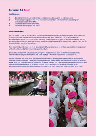Paragraaf 9.4. Roze! 
Hoofdpunten: 
1 Geen discriminatie van lesbiennes, homosexuelen, bisexuelen en transgenders! 
2 Faciliteer de mogelijkheden voor voorlichting en andere activiteiten ter vergroting van 
sociale acceptatie van LHBT’s. 
3 Garandeer de rechten van LHBT’s 
4 Garandeer de veiligheid van LHBT’s 
Toelichtende tekst: 
De VVD maakt zich al jaren sterk voor de rechten van LHBT’s (lesbiennes, homosexuelen, Bi-sexuelen en 
Transgenders). De nieuwe gemeente gemeente Alkmaar doet tussen 2011 en 2014 mee aan het 
Koplopersprogramma, om homo-emancipatie op lokaal niveau te stimuleren. Zo wordt gewerkt aan het 
vergroten van veiligheid, weerbaarheid en sociale acceptatie van LHBT’s, onder andere via de inzet van de 
goed zichtbare homo-ambassadeurs. 
Niet alleen in beleid, maar ook in de dagelijkse LHBT-praktijk draagt de VVD de typisch liberale beginselen 
vrijheid, gelijkwaardigheid en verdraagzaamheid uit. 
Sinds 2011 vaart de VVD uit volle overtuiging mee met een eigen boot bij de Alkmaarse GayPride, 
en betrekt daar elk jaar liberalen uit o.a. Graft-De Rijp, Schermer, Koggenland en Schagen bij. 
De VVD vindt dat het voor onze nieuwe gemeente normaal moet zijn om de rechten en de veiligheid 
van LHBT’s te waarborgen. De Regenboogvlag moet niet alleen boven het stadhuis wapperen in de Roze 
Week, maar het gehele jaar bij de gemeente in goede handen zijn. Daarom moet het Meerjarenplan Lokaal 
LHBT-Emancipatiebeleid dat in 2014 afl oopt, met kracht worden doorgezet de komende jaren. 
Alkmaar kleurt immers niet slechts 3 jaar roze, maar moet structureel niet bang zijn voor deze kleur! 
 