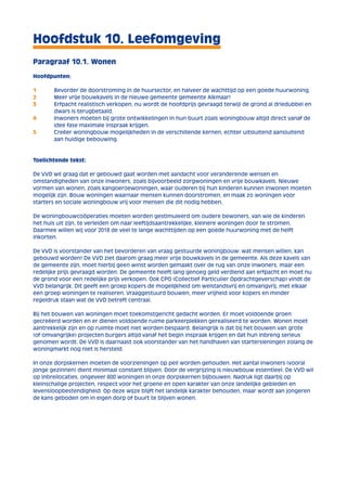 Hoofdstuk 10. Leefomgeving 
Paragraaf 10.1. Wonen 
Hoofdpunten: 
1 Bevorder de doorstroming in de huursector, en halveer de wachttijd op een goede huurwoning. 
2 Meer vrije bouwkavels in de nieuwe gemeente gemeente Alkmaar! 
3 Erfpacht realistisch verkopen, nu wordt de hoofdprijs gevraagd terwijl de grond al driedubbel en 
dwars is terugbetaald. 
4 Inwoners moeten bij grote ontwikkelingen in hun buurt zoals woningbouw altijd direct vanaf de 
idee fase maximale inspraak krijgen. 
5 Creëer woningbouw mogelijkheden in de verschillende kernen, echter uitsluitend aansluitend 
aan huidige bebouwing. 
Toelichtende tekst: 
De VVD wil graag dat er gebouwd gaat worden met aandacht voor veranderende wensen en 
omstandigheden van onze inwoners, zoals bijvoorbeeld zorgwoningen en vrije bouwkavels. Nieuwe 
vormen van wonen, zoals kangoeroewoningen, waar ouderen bij hun kinderen kunnen inwonen moeten 
mogelijk zijn. Bouw woningen waarnaar mensen kunnen doorstromen, en maak zo woningen voor 
starters en sociale woningbouw vrij voor mensen die dit nodig hebben. 
De woningbouwcoöperaties moeten worden gestimuleerd om oudere bewoners, van wie de kinderen 
het huis uit zijn, te verleiden om naar leeftijdsaantrekkelijke, kleinere woningen door te stromen. 
Daarmee willen wij voor 2018 de veel te lange wachttijden op een goede huurwoning met de helft 
inkorten. 
De VVD is voorstander van het bevorderen van vraag gestuurde woningbouw: wat mensen willen, kan 
gebouwd worden! De VVD ziet daarom graag meer vrije bouwkavels in de gemeente. Als deze kavels van 
de gemeente zijn, moet hierbij geen winst worden gemaakt over de rug van onze inwoners, maar een 
redelijke prijs gevraagd worden. De gemeente heeft lang genoeg geld verdiend aan erfpacht en moet nu 
de grond voor een redelijke prijs verkopen. Ook CPO (Collectief Particulier Opdrachtgeverschap) vindt de 
VVD belangrijk. Dit geeft een groep kopers de mogelijkheid om welstandsvrij en omvangvrij, met elkaar 
een groep woningen te realiseren. Vraaggestuurd bouwen, meer vrijheid voor kopers en minder 
regeldruk staan wat de VVD betreft centraal. 
Bij het bouwen van woningen moet toekomstgericht gedacht worden. Er moet voldoende groen 
gecreëerd worden en er dienen voldoende ruime parkeerplekken gerealiseerd te worden. Wonen moet 
aantrekkelijk zijn en op ruimte moet niet worden bespaard. Belangrijk is dat bij het bouwen van grote 
(of omvangrijke) projecten burgers altijd vanaf het begin inspraak krijgen en dat hun inbreng serieus 
genomen wordt. De VVD is daarnaast ook voorstander van het handhaven van startersleningen zolang de 
woningmarkt nog niet is hersteld. 
In onze dorpskernen moeten de voorzieningen op peil worden gehouden. Het aantal inwoners (vooral 
jonge gezinnen) dient minimaal constant blijven. Door de vergrijzing is nieuwbouw essentieel. De VVD wil 
op inbreilocaties, ongeveer 600 woningen in onze dorpskernen bijbouwen. Nadruk ligt daarbij op 
kleinschalige projecten, respect voor het groene en open karakter van onze landelijke gebieden en 
levensloopbestendigheid. Op deze wijze blijft het landelijk karakter behouden, maar wordt aan jongeren 
de kans geboden om in eigen dorp of buurt te blijven wonen. 
 