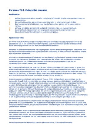 Paragraaf 10.2. Ruimtelijke ordening 
Hoofdpunten: 
1 Welstandscommissie alleen nog voor historische binnenstad, beschermde dorpsgezichten en 
monumenten. 
2 Behoud het landelijke, agrarische en groene karakter in Schermer en Graft-De Rijp. 
3 Geef mensen de kans het terrein voor, naast of achter hun woning zelf te kopen en in te 
richten. 
4 Verkoop overbodig gemeentelijk vastgoed! Inkomsten naar een investeringsfonds. 
5 Maximaal flexibel bestemmen van leegstaande kantoren en bedrijfsruimten voor 
bijvoorbeeld studentenwoningen en sociale woningbouw. 
Toelichtende tekst: 
De VVD is voor afschaffing van de welstandscommissie. Slechts bij nieuwbouwprojecten kan er op 
projectbasis kan er een commissie worden ingesteld. Voor monumentale panden en beschermde 
stads- en dorpsgezichten kan een monumentencommissie komen. 
Inwoners en ondernemers moeten niet langer gepest worden met overbodige regels. Toestanden zoals 
bij het plaatsen van reclameborden bij het pand van ‘Autstekend’ in Alkmaar mogen wat de VVD betreft 
echt nooit meer voorkomen. 
Voor de VVD is het van het grootste belang dat het landelijke, agrarische en groene karakter van de 
Schermer en Graft de Rijp behouden blijft. Daarin komen wat de VVD betreft geen grootschalige 
ontwikkelingen die ons unieke landschap aantasten. Wel mogelijk zijn kleine projecten en 
ontwikkelingen, in goed overleg met de bewoners. 
De VVD vindt het belangrijk dat bewoners de kans krijgen om stukken grond voor, naast of achter hun 
woning zelf te kopen of in bruikleen te krijgen, om die zelf te kunnen inrichten met groen. Dit scheelt 
de gemeente geld qua onderhoud, maakt de buurt mooier en is goed voor de betrokkenheid van onze 
inwoners bij hun buurt of dorpskern. Eigen verantwoordelijkheid van onze inwoners staat voor de VVD 
voorop Inwoners verdienen daarvoor het vertrouwen van de gemeente. 
Onze nieuwe gemeente bezit veel vastgoed. Voor de VVD is vastgoedbezit geen kerntaak van de 
gemeente. De VVD vindt het niet nodig om nieuw vastgoed als gemeente te kopen, tenzij het nodig is 
om strategische redenen. De VVD wil dan ook dat de komende vier jaar zoveel mogelijk panden verkocht 
worden. De helft van de opbrengsten hiervan gaat naar een speciaal investeringsfonds voor het 
verbeteren van de werkgelegenheid. De andere helft van de opbrengst gaat naar het aflossen van de 
schuld van de gemeente Alkmaar. Maatschappelijk vastgoed zoals cultuurinstellingen en gemeentelijke 
gebouwen wil de VVD niet op toplocaties, dat is niet nodig en kost veel geld. Als dit niet te wijzigen is 
willen wij optimaal gebruik maken van deze panden door alle onderdelen van het culturele en 
maatschappelijk leven mogelijk te maken op die plek. De VVD wil per locatie nagaan of het wel echt nodig 
is om als gemeentelijke of maatschappelijke instelling op zo’n dure plek gevestigd te zijn. 
De VVD wil nieuwe manieren vinden om de vele leegstaande kantoren in onze gemeente opnieuw te 
gebruiken. De VVD denkt daarbij aan studentenhuisvesting en sociale woningbouw. Voor de VVD is elke 
mogelijkheid bespreekbaar, en zijn alle ondernemers en instellingen, zoals woningbouwcorporaties, met 
goede ideeën welkom. 
Voor Overstad wil de VVD dat wordt onderzocht of een Outlet centrum tot de mogelijkheden behoort. 
Het Ringers complex is wat de VVD betreft een onderdeel van Overstad, bij voorkeur in originele vorm 
(dus zonder witte platen). Het behoud van Ringers moet niet van belastinggeld worden betaald, en de 
gemeente moet de eigenaar van het pand niet vertellen wat er met het pand moet gebeuren. Dat is aan 
de eigenaar zelf. 
In de discussie over het Westerlicht pand in Alkmaar staat de VVD op dezelfde manier. 
 