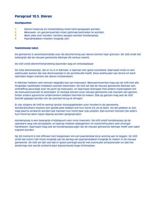 Paragraaf 10.5. Dieren 
Hoofdpunten: 
1 Dieren misbruik en mishandeling moet hard aangepakt worden. 
2 Meeuwen- en ganzenoverlast moet optimaal bestreden te worden. 
3 Meer plek voor honden; hardere aanpak overlast hondenpoep. 
4 Paardenbakken moeten mogelijk zijn! 
Toelichtende tekst: 
De gemeente is verantwoordelijk voor de bescherming van dieren binnen haar grenzen. De VVD vindt het 
belangrijk dat de nieuwe gemeente Alkmaar dit serieus neemt. 
De VVD vindt dierenmishandeling bijzonder laag en ontoelaatbaar. 
De nota dierenwelzijn, die er nu is in Alkmaar, is daarvan een goed voorbeeld. Daarnaast moet er een 
wethouder komen die ook dierenwelzijn in de portefeuille heeft. Deze wethouder kan direct en hard 
optreden tegen mensen die dieren mishandelen. 
In Alkmaar hebben veel mensen dagelijks last van meeuwen. Meeuwenoverlast mag van de VVD met alle 
mogelijke (wettelijke) middelen worden bestreden. De VVD wil dat de nieuwe gemeente Alkmaar een 
ontheffing aanvraagt voor de jacht op meeuwen, en daarnaast doorgaat met andere maatregelen om 
de meeuwenoverlast te bestrijden. Er bestaat binnen onze nieuwe gemeente ook overlast van ganzen. 
Onder andere agrarische ondernemers hebben hiermee te maken. Ook op ganzen mag wat de VVD 
betreft gejaagd worden om de overlast terug te dringen. 
Er zijn volgens de VVD te weinig (grote) losloopgebieden voor honden in de gemeente. 
Hondenbezitters moeten een goede plek hebben om hun hond vrij uit te laten. Als die plekken er zijn, 
mag daarna verwacht worden dat mensen hun hond daar ook uitlaten. Dan kunnen mensen die elders 
hun hond los laten lopen daarop worden aangesproken. 
Hondenpoep is een belangrijk irritatiepunt voor onze inwoners. De VVD vindt hondenpoep op de 
openbare weg niet acceptabel, en daarop moeten wijkagenten en toezichthouders veel strenger 
handhaven. Daarnaast mag ook de hondenpoepzuiger die de nieuwe gemeente Alkmaar heeft veel vaker 
ingezet worden. 
Op dit moment is het officieel niet toegestaan om een paardenbak bij je woning aan te leggen. De VVD 
vindt dat onzin! Het moet mogelijk zijn de aanleg van paardenbakken mogelijk te maken in de nieuwe 
gemeente. De VVD wil dan wel dat er goed overlegd wordt met eventuele omwonenden en dat het 
landschap niet wordt ontsierd door bijvoorbeeld hoge lichtmasten. 
 