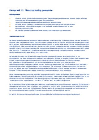 Paragraaf 1.2. Dienstverlening gemeente 
Hoofdpunten: 
1 Voor de VVD is goede dienstverlening een toegankelijke gemeente met minder regels, minder 
administratie en langere geldigheid vergunningen. 
2 Telefonische bereikbaarheid van de gemeente minimaal 98%. 
3 Alkmaar wordt de beste gemeente qua digitale dienstverlening van Nederland. 
4 Op zaterdag, ‘s-morgens vroeg en in de avonden is het stadskantoor of een 
dienstencentrum open. 
5 De nieuwe gemeente Alkmaar heeft snelste betaaltermijn van Nederland. 
Toelichtende tekst: 
De dienstverlening van de gemeente Alkmaar kan en moet beter! De VVD vindt dat de nieuwe gemeente 
Alkmaar haar inwoners het beste helpt door hen minder regels en minder administratieve verplichtingen 
op te leggen, en door langer geldende vergunningen uit te geven. Ook wil de VVD dat de gemeente altijd 
toegankelijk is voor al onze inwoners. In De Rijp en Schermer moet daarom een gemeentelijk servicepunt 
worden ingericht of blijven bestaan. De telefonische bereikbaarheid via het telefoonnummer 14072 moet 
ook omhoog. Onze inwoners moeten er altijd kunnen rekenen dat de telefoon bij de gemeente snel 
wordt opgenomen en goed wordt doorverbonden. 
De gemeente moet van de VVD nog meer diensten digitaal aanbieden. Maar altijd moet er de 
mogelijkheid zijn voor bijvoorbeeld ouderen om zaken niet digitaal te regelen, zolang daar behoefte aan 
is. Ook moet huisbezoek mogelijk zijn voor degenen die dit nodig hebben en niet mobiel zijn. 
Een volledige online afhandeling van de tien belangrijkste diensten en producten plus 
printmogelijkheden moet beschikbaar komen. Sommige onderdelen van de gemeente zoals Stadswerk 
communiceren al via social media met onze inwoners. Dat is voor de VVD een voorbeeld van hoe het 
moet, en wij verwachten dit van alle gemeentelijke onderdelen in onze nieuwe gemeente. Alles draait 
voor de VVD immers om een goede en eerlijke communicatie met onze inwoners. 
Onze inwoners werken meestal overdag, onregelmatig of forensen, en hebben daarom vaak geen tijd om 
in klassieke kantoortijden iets bij de gemeente te regelen. Daarom wil de VVD dat het stadskantoor of het 
dienstencentrum in de Mare op zaterdag en in de avonden open is en ook op ten minste één plek 
‘s-morgens vroeg, zodat burgers ook voor of na hun werk langs kunnen komen. 
De procedures bij de betaling van een rekening moeten verbeteren en te worden versneld. Ondernemers 
waarvan de gemeente klant is hebben ook tijdig recht op hun geld. De gemeente moet altijd het goede 
voorbeeld geven, zeker ook bij betalingen. Dat verwacht de gemeente immers ook van haar inwoners. 
De vergunningaanvragen moeten transparanter worden met een tijdige reactie. 
Zo wordt de nieuwe gemeente Alkmaar de meest klantvriendelijke gemeente van Nederland! 
 