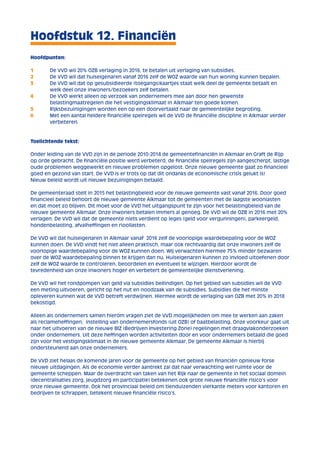 Hoofdstuk 12. Financiën 
Hoofdpunten: 
1 De VVD wil 20% OZB verlaging in 2016, te betalen uit verlaging van subsidies. 
2 De VVD wil dat huiseigenaren vanaf 2016 zelf de WOZ waarde van hun woning kunnen bepalen. 
3 De VVD wil dat op gesubsidieerde (toegangs)kaartjes staat welk deel de gemeente betaalt en 
welk deel onze inwoners/bezoekers zelf betalen. 
4 De VVD werkt alleen op verzoek van ondernemers mee aan door hen gewenste 
belastingmaatregelen die het vestigingsklimaat in Alkmaar ten goede komen. 
5 Rijksbezuinigingen worden een op een doorvertaald naar de gemeentelijke begroting. 
6 Met een aantal heldere financiële spelregels wil de VVD de financiële discipline in Alkmaar verder 
verbeteren. 
Toelichtende tekst: 
Onder leiding van de VVD zijn in de periode 2010-2014 de gemeentefinanciën in Alkmaar en Graft de Rijp 
op orde gebracht. De financiële positie werd verbeterd, de financiële spelregels zijn aangescherpt, lastige 
oude problemen weggewerkt en nieuwe problemen opgelost. Onze nieuwe gemeente gaat zo financieel 
goed en gezond van start. De VVD is er trots op dat dit ondanks de economische crisis gelukt is! 
Nieuw beleid wordt uit nieuwe bezuinigingen betaald. 
De gemeenteraad stelt in 2015 het belastingbeleid voor de nieuwe gemeente vast vanaf 2016. Door goed 
financieel beleid behoort de nieuwe gemeente Alkmaar tot de gemeenten met de laagste woonlasten 
en dat moet zo blijven. Dit moet voor de VVD het uitgangspunt te zijn voor het belastingbeleid van de 
nieuwe gemeente Alkmaar. Onze inwoners betalen immers al genoeg. De VVD wil de OZB in 2016 met 20% 
verlagen. De VVD wil dat de gemeente niets verdient op leges (geld voor vergunningen), parkeergeld, 
hondenbelasting, afvalheffingen en rioollasten. 
De VVD wil dat huiseigenaren in Alkmaar vanaf 2016 zelf de voorlopige waardebepaling voor de WOZ 
kunnen doen. De VVD vindt het niet alleen praktisch, maar ook rechtvaardig dat onze inwoners zelf de 
voorlopige waardebepaling voor de WOZ kunnen doen. Wij verwachten hiermee 75% minder bezwaren 
over de WOZ waardebepaling binnen te krijgen dan nu. Huiseigenaren kunnen zo invloed uitoefenen door 
zelf de WOZ waarde te controleren, beoordelen en eventueel te wijzigen. Hierdoor wordt de 
tevredenheid van onze inwoners hoger en verbetert de gemeentelijke dienstverlening. 
De VVD wil het rondpompen van geld via subsidies beëindigen. Op het gebied van subsidies wil de VVD 
een meting uitvoeren, gericht op het nut en noodzaak van de subsidies. Subsidies die het minste 
opleveren kunnen wat de VVD betreft verdwijnen. Hiermee wordt de verlaging van OZB met 20% in 2018 
bekostigd. 
Alleen als ondernemers samen hierom vragen ziet de VVD mogelijkheden om mee te werken aan zaken 
als reclameheffingen, instelling van ondernemersfonds (uit OZB) of baatbelasting. Onze voorkeur gaat uit 
naar het uitvoeren van de nieuwe BIZ (Bedrijven Investering Zone) regelingen met draagvlakonderzoeken 
onder ondernemers. Uit deze heffingen worden activiteiten door en voor ondernemers betaald die goed 
zijn voor het vestigingsklimaat in de nieuwe gemeente Alkmaar. De gemeente Alkmaar is hierbij 
ondersteunend aan onze ondernemers. 
De VVD ziet helaas de komende jaren voor de gemeente op het gebied van financiën opnieuw forse 
nieuwe uitdagingen. Als de economie verder aantrekt zal dat naar verwachting wel ruimte voor de 
gemeente scheppen. Maar de overdracht van taken van het Rijk naar de gemeente in het sociaal domein 
(decentralisaties zorg, jeugdzorg en participatie) betekenen ook grote nieuwe financiële risico’s voor 
onze nieuwe gemeente. Ook het provinciaal beleid om tienduizenden vierkante meters voor kantoren en 
bedrijven te schrappen, betekent nieuwe financiële risico’s. 
 