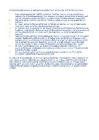 Dit betekent dat er volgens de VVD opnieuw gekeken moet worden naar de financiële spelregels: 
1 Door verlaging van de OZB met 20% ontstaat de noodzaak voor een even grote korting op 
subsidies. Na de forse bezuinigingen in de afgelopen jaren op de gemeentelijke organisatie valt 
er in een nieuwe bezuinigingsronde niet te ontkomen aan forse bezuinigingen op subsidies. 
2 OZB wordt jaarlijks met niet meer dan de inflatie verhoogd, net zoals overige belastingen en 
heffingen. 
3 De nieuwe gemeente Alkmaar is financieel zelfstandig. Verrekening van mee- en tegenvallers 
vindt alleen plaats binnen de eigen begroting van Alkmaar. 
4 De begroting sluit de komende vier jaar op nul, inclusief de decentralisaties van Rijkstaken (zorg, 
jeugdzorg en participatie). De begroting van 2016 wordt technisch geheel zero base opgebouwd. 
5 Als nieuw beleid leidt tot een tekort, wordt daar tegenover een bezuiniging gezet (nieuw 
voor oud). 
6 Tegenvallers in de exploitatie worden opgevangen binnen het programma waarin de tegenvallers 
ontstaan, dus bijvoorbeeld tegenvallers in de cultuursector worden binnen de cultuursector 
geregeld, en niet vanuit de algemene middelen. Bij het opvangen van rijksbezuinigingen wordt 
qua omvang en temporisering de polsslag van het rijk gevolgd. Kortingen vanuit Den Haag 
worden dus een op een door vertaald in het bijbehorende gemeentelijk beleid en budget. 
7 Meevallers worden toegevoegd aan de algemene middelen. Bij extra middelen via het 
gemeentefonds voor een bepaald doel wordt eerst bekeken of en in hoeverre het gemeentelijk 
beleid al in het doel voorziet. 
8 Het weerstandsvermogen wordt benut, uitgaand van een ondergrens van 1,1 en jaarlijks 
beoordeeld bij de behandeling van de jaarrekening. 
De VVD vindt de schuldpositie van de nieuwe gemeente Alkmaar verantwoord. De VVD wil de schuld van 
onze nieuwe gemeente niet verder laten oplopen, en als het kan verlagen. Voor nieuwe investeringen 
(bijvoorbeeld in onderwijshuisvesting, infrastructuur) ontwikkelt de gemeente een strategie waarbij 
rekening wordt gehouden met de gewenste schuldpositie. Als de economische groei doorzet ontstaan 
mogelijkheden om bezit (zoals gebouwen) te verkopen en daarmee de schulden van de gemeente te 
verlagen. 
