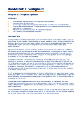Hoofdstuk 2. Veiligheid 
Paragraaf 2.1. Veiligheid algemeen 
Hoofdpunten: 
1 Zero Tolerance; geen medelijden met straatrovers en drugdealers. 
2 Goede veiligheid op onze scholen. 
3 Geweld tegen politie, ambulancepersoneel, brandweer en ambtenaren harder bestraffen. 
4 In de nieuwe gemeente Alkmaar kan iedereen veilig uitgaan door een goede samenwerking 
tussen politie en ondernemers. 
5 Prostitutie niet criminaliseren, maar de problemen aanpakken. 
6 Een schone buurt zorgt voor meer veiligheid! 
Toelichtende tekst: 
Voor de VVD draait veiligheid niet alleen om lagere criminaliteitscijfers, maar juist ook om het gevoel van 
veiligheid van al onze inwoners. De inwoners van de nieuwe gemeente Alkmaar moeten zich allemaal veil-ig 
kunnen voelen in hun eigen huis, straat en buurt. Iedere inwoner kan daar bij helpen. Maar ook meer 
politie agenten in onze gemeente en een grotere inzet van wijkagenten en toezichthouders 
dragen daaraan bij. 
Tegen criminelen die onze inwoners overvallen, bestelen of hun spullen vernielen kan wat de VVD bet-reft 
niet hard genoeg worden opgetreden. Alle wettelijke middelen zijn toegestaan en moeten optimaal 
worden gebruikt. De VVD staat voor waar nodig uitbreiding van cameratoezicht, en vaker preventief 
doen fouilleren. Overlast moet keihard worden aangepakt. Of het nu gaat om asociaal woongedrag of 
straatdealers, de VVD staat voor “Zero Tolerance”. 
Alkmaarders kunnen zelf ook een rol spelen door mee te doen met Burgernet en uit te kijken naar 
criminelen en vermisten, en door de brandweer en politie maximaal te ondersteunen bij hun werk. De 
VVD wil dat de gemeenteraad voortaan de prioriteiten van de politie mede bepaalt. De resultaten van het 
politiewerk moeten meetbaar zijn en gecontroleerd kunnen worden door de politie zelf maar ook door 
de gemeente. Veiligheid is het belangrijkste wat de overheid ons als maatschappij moet bieden 
Vrijheid bestaat namelijk niet zonder veiligheid. De gemeente en politie moeten hierover dan ook beter 
en duidelijker communiceren. 
De VVD wil dat de gemeente scholen beloont die kinderen beter beschermen tegen onder andere drugs, 
alcohol, pooierboys, seksuele intimidatie, maar ook tegen ernstige pesterijen. Hinderen en bedreigen van 
politie, brandweer, ambulance en ambtenaren moet in onze gemeente direct en maximaal aangepakt en 
bestraft worden (lik-op-stuk). 
In de nieuwe gemeente Alkmaar moet uitgaan altijd een veilig feestje zijn. Gemeente, politie en 
horecaondernemers moeten samenwerken om dat mogelijk te maken. Overlast moet bestreden worden, 
zonder het ondernemen te belemmeren. Dat vereist een faciliterende rol van de gemeente naar de lokale 
horecaondernemers. 
Samen met de horeca worden er evenementen mogelijk gemaakt. Bij geluidsoverlast geldt; regels zijn re-gels. 
De gemeente treedt bij geluidsoverlast krachtig op, bij klachten wordt men niet meer van het kastje 
naar de muur gestuurd. Dat mogen onze inwoners van de gemeente verwachten. 
 