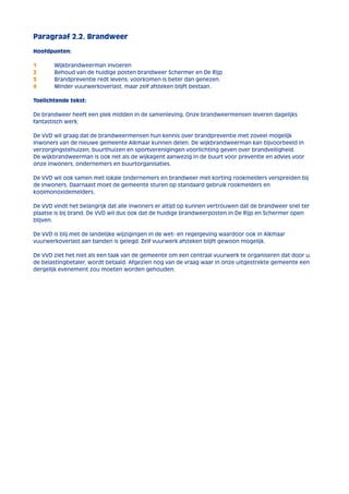 Paragraaf 2.2. Brandweer 
Hoofdpunten: 
1 Wijkbrandweerman invoeren 
2 Behoud van de huidige posten brandweer Schermer en De Rijp 
3 Brandpreventie redt levens; voorkomen is beter dan genezen. 
4 Minder vuurwerkoverlast, maar zelf afsteken blijft bestaan. 
Toelichtende tekst: 
De brandweer heeft een plek midden in de samenleving. Onze brandweermensen leveren dagelijks 
fantastisch werk. 
De VVD wil graag dat de brandweermensen hun kennis over brandpreventie met zoveel mogelijk 
inwoners van de nieuwe gemeente Alkmaar kunnen delen. De wijkbrandweerman kan bijvoorbeeld in 
verzorgingstehuizen, buurthuizen en sportverenigingen voorlichting geven over brandveiligheid. 
De wijkbrandweerman is ook net als de wijkagent aanwezig in de buurt voor preventie en advies voor 
onze inwoners, ondernemers en buurtorganisaties. 
De VVD wil ook samen met lokale ondernemers en brandweer met korting rookmelders verspreiden bij 
de inwoners. Daarnaast moet de gemeente sturen op standaard gebruik rookmelders en 
koolmonoxidemelders. 
De VVD vindt het belangrijk dat alle inwoners er altijd op kunnen vertrouwen dat de brandweer snel ter 
plaatse is bij brand. De VVD wil dus ook dat de huidige brandweerposten in De Rijp en Schermer open 
blijven. 
De VVD is blij met de landelijke wijzigingen in de wet- en regelgeving waardoor ook in Alkmaar 
vuurwerkoverlast aan banden is gelegd. Zelf vuurwerk afsteken blijft gewoon mogelijk. 
De VVD ziet het niet als een taak van de gemeente om een centraal vuurwerk te organiseren dat door u, 
de belastingbetaler, wordt betaald. Afgezien nog van de vraag waar in onze uitgestrekte gemeente een 
dergelijk evenement zou moeten worden gehouden. 
 