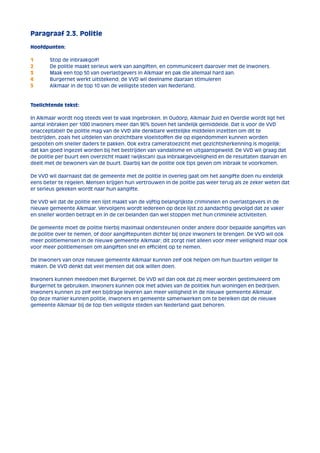 Paragraaf 2.3. Politie 
Hoofdpunten: 
1 Stop de inbraakgolf! 
2 De politie maakt serieus werk van aangiften, en communiceert daarover met de inwoners. 
3 Maak een top 50 van overlastgevers in Alkmaar en pak die allemaal hard aan. 
4 Burgernet werkt uitstekend; de VVD wil deelname daaraan stimuleren 
5 Alkmaar in de top 10 van de veiligste steden van Nederland. 
Toelichtende tekst: 
In Alkmaar wordt nog steeds veel te vaak ingebroken. In Oudorp, Alkmaar Zuid en Overdie wordt ligt het 
aantal inbraken per 1000 inwoners meer dan 90% boven het landelijk gemiddelde. Dat is voor de VVD 
onacceptabel! De politie mag van de VVD alle denkbare wettelijke middelen inzetten om dit te 
bestrijden, zoals het uitdelen van onzichtbare vloeistoffen die op eigendommen kunnen worden 
gespoten om sneller daders te pakken. Ook extra cameratoezicht met gezichtsherkenning is mogelijk; 
dat kan goed ingezet worden bij het bestrijden van vandalisme en uitgaansgeweld. De VVD wil graag dat 
de politie per buurt een overzicht maakt (wijkscan) qua inbraakgevoeligheid en de resultaten daarvan en 
deelt met de bewoners van de buurt. Daarbij kan de politie ook tips geven om inbraak te voorkomen. 
De VVD wil daarnaast dat de gemeente met de politie in overleg gaat om het aangifte doen nu eindelijk 
eens beter te regelen. Mensen krijgen hun vertrouwen in de politie pas weer terug als ze zeker weten dat 
er serieus gekeken wordt naar hun aangifte. 
De VVD wil dat de politie een lijst maakt van de vijftig belangrijkste criminelen en overlastgevers in de 
nieuwe gemeente Alkmaar. Vervolgens wordt iedereen op deze lijst zo aandachtig gevolgd dat ze vaker 
en sneller worden betrapt en in de cel belanden dan wel stoppen met hun criminele activiteiten. 
De gemeente moet de politie hierbij maximaal ondersteunen onder andere door bepaalde aangiftes van 
de politie over te nemen, of door aangiftepunten dichter bij onze inwoners te brengen. De VVD wil ook 
meer politiemensen in de nieuwe gemeente Alkmaar; dit zorgt niet alleen voor meer veiligheid maar ook 
voor meer politiemensen om aangiften snel en efficiënt op te nemen. 
De inwoners van onze nieuwe gemeente Alkmaar kunnen zelf ook helpen om hun buurten veiliger te 
maken. De VVD denkt dat veel mensen dat ook willen doen. 
Inwoners kunnen meedoen met Burgernet. De VVD wil dan ook dat zij meer worden gestimuleerd om 
Burgernet te gebruiken. Inwoners kunnen ook met advies van de politiek hun woningen en bedrijven. 
Inwoners kunnen zo zelf een bijdrage leveren aan meer veiligheid in de nieuwe gemeente Alkmaar. 
Op deze manier kunnen politie, inwoners en gemeente samenwerken om te bereiken dat de nieuwe 
gemeente Alkmaar bij de top tien veiligste steden van Nederland gaat behoren. 
 