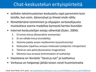 • Joillekin tekstimuotoinen keskustelu sopii paremmin kuin
toisille, kun esim. äänensävyt ja ilmeet eivät välity
• Nimettömänä toimiminen ja ohjaajien vertaisohjausta
muistuttava asema madaltaa kynnystä kertoa itsestään
• Internet-keskustelijan estoja vähentää (Suler, 2004):
1. Et tunne minua (dissociative anonymity)
2. Et voi nähdä minua (invisibility)
3. Voimme palata asiaan myöhemmin (asynchronicity)
4. Keskustelu tapahtuu omassa mielessäni (solipsistic introjection)
5. Tämä on vain peliä (dissociative imagination)
6. Olemme tasa-arvoisia (minimization of authority)
• Haasteena on läsnäolo ”tässä ja nyt” ja luottamus
• Verkossa on helpompi jättää toisen viesti huomioimatta
Chat-keskustelun erityispiirteitä
Lähde: Sara Peltola, 2015, gradu, http://epublications.uef.fi/pub/urn_nbn_fi_uef-20150262/urn_nbn_fi_uef-20150262.pdf
 