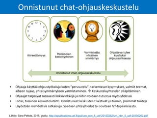 Onnistunut chat-ohjauskeskustelu
Lähde: Sara Peltola, 2015, gradu, http://epublications.uef.fi/pub/urn_nbn_fi_uef-20150262/urn_nbn_fi_uef-20150262.pdf
• Ohjaaja käyttää ohjaustyökaluja kuten ”perusutelu”, tarkentavat kysymykset, valmiit teemat,
aiheen rajaus, yhteisymmärryksen varmistaminen.  Keskusteluyhteyden ylläpitäminen.
• Ohjaajat tarjoavat runsaasti linkkivinkkejä ja niihin voidaan tutustua myös yhdessä
• Hidas, tasainen keskustelutahti. Onnistuneet keskustelut kestivät yli tunnin, pisimmät tunteja.
• Löydetään mahdollisia ratkaisuja. Saadaan yhteystiedot tai sovitaan f2f-tapaamisesta.
 