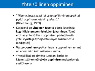 • ”Tilanne, jossa kaksi tai useampi ihminen oppii tai
pyrkii oppimaan jotakin yhdessä.”
(Dillenbourg, 1999)
• Keskeistä on yhteinen tavoite oppia jotakin ja
kognitiivisten ponnistelujen jakaminen. Tämä
erottaa yhteisöllisen oppimisen perinteisestä
yhteistyöstä ja työnjaosta (myös sosiaalisessa
mediassa!)
• Vastavuoroinen opettaminen ja oppiminen: ryhmä
on enemmän kuin osiensa summa.
• Yhteisöllistä oppimista tuetaan, koska se
käynnistää ymmärtävän oppimisen mekanismeja
yksilötasolla.
Yhteisöllinen oppiminen
 