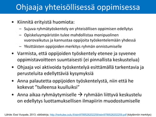 • Kiinnitä erityistä huomiota:
– Sujuva ryhmätyöskentely on yhteisöllisen oppimisen edellytys
– Opiskeluympäristön tulee mahdollistaa monipuolinen
vuorovaikutus ja kannustaa oppijoita työskentelemään yhdessä
– Yksittäisten oppijoiden merkitys ryhmän onnistumiselle
• Varmista, että oppijoiden työskentely etenee ja syvenee
oppimistavoitteen suuntaisesti (ei pinnallista keskustelua)
• Ohjaaja voi aktivoida työskentelyä esittämällä tarkentavia ja
perusteluita edellyttäviä kysymyksiä
• Anna palautetta oppijoiden työskentelystä, niin että he
kokevat ”tulleensa kuulluiksi”
• Anna aikaa ryhmäytymiselle  ryhmään liittyvä keskustelu
on edellytys luottamuksellisen ilmapiirin muodostumiselle
Ohjaaja yhteisöllisessä oppimisessa
Lähde: Essi Vuopala, 2013, väitöskirja, http://herkules.oulu.fi/isbn9789526202259/isbn9789526202259.pdf (käytännön merkitys)
 