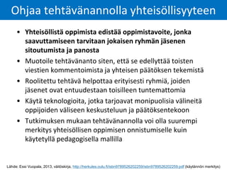 • Yhteisöllistä oppimista edistää oppimistavoite, jonka
saavuttamiseen tarvitaan jokaisen ryhmän jäsenen
sitoutumista ja panosta
• Muotoile tehtävänanto siten, että se edellyttää toisten
viestien kommentoimista ja yhteisen päätöksen tekemistä
• Roolitettu tehtävä helpottaa erityisesti ryhmiä, joiden
jäsenet ovat entuudestaan toisilleen tuntemattomia
• Käytä teknologioita, jotka tarjoavat monipuolisia välineitä
oppijoiden väliseen keskusteluun ja päätöksentekoon
• Tutkimuksen mukaan tehtävänannolla voi olla suurempi
merkitys yhteisöllisen oppimisen onnistumiselle kuin
käytetyllä pedagogisella mallilla
Ohjaa tehtävänannolla yhteisöllisyyteen
Lähde: Essi Vuopala, 2013, väitöskirja, http://herkules.oulu.fi/isbn9789526202259/isbn9789526202259.pdf (käytännön merkitys)
 