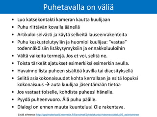 • Luo katsekontakti kameran kautta kuulijaan
• Puhu riittävän kovalla äänellä
• Artikuloi selvästi ja käytä selkeitä lauseenrakenteita
• Puhu keskustelutyyliin ja huomioi kuulijaa: ”vastaa”
todennäköisiin lisäkysymyksiin ja ennakkoluuloihin
• Vältä vaikeita termejä. Jos et voi, selitä ne.
• Toista tärkeät ajatukset esimerkiksi esimerkin avulla.
• Havainnollista puheen sisältöä kuvilla tai diaesityksellä
• Selitä asiakokonaisuudet kohta kerrallaan ja esitä lopuksi
kokonaisuus  auta kuulijaa jäsentämään tietoa
• Jos vastaat toiselle, kohdista puheesi hänelle.
• Pyydä puheenvuoro. Älä puhu päälle.
• Dialogi on ennen muuta kuuntelua! Ole rakentava.
Puhetavalla on väliä
Lisää aiheesta: http://oppimateriaalit.internetix.fi/fi/avoimet/3yhteiskunta/videoneuvottelu/05_esiintyminen
 