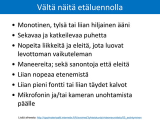 • Monotinen, tylsä tai liian hiljainen ääni
• Sekavaa ja katkeilevaa puhetta
• Nopeita liikkeitä ja eleitä, jota luovat
levottoman vaikuteleman
• Maneereita; sekä sanontoja että eleitä
• Liian nopeaa etenemistä
• Liian pieni fontti tai liian täydet kalvot
• Mikrofonin ja/tai kameran unohtamista
päälle
Vältä näitä etäluennolla
Lisää aiheesta: http://oppimateriaalit.internetix.fi/fi/avoimet/3yhteiskunta/videoneuvottelu/05_esiintyminen
 