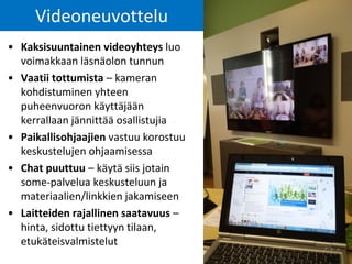 Videoneuvottelu
• Kaksisuuntainen videoyhteys luo
voimakkaan läsnäolon tunnun
• Vaatii tottumista – kameran
kohdistuminen yhteen
puheenvuoron käyttäjään
kerrallaan jännittää osallistujia
• Paikallisohjaajien vastuu korostuu
keskustelujen ohjaamisessa
• Chat puuttuu – käytä siis jotain
some-palvelua keskusteluun ja
materiaalien/linkkien jakamiseen
• Laitteiden rajallinen saatavuus –
hinta, sidottu tiettyyn tilaan,
etukäteisvalmistelut
 