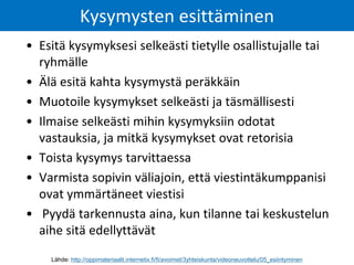 • Esitä kysymyksesi selkeästi tietylle osallistujalle tai
ryhmälle
• Älä esitä kahta kysymystä peräkkäin
• Muotoile kysymykset selkeästi ja täsmällisesti
• Ilmaise selkeästi mihin kysymyksiin odotat
vastauksia, ja mitkä kysymykset ovat retorisia
• Toista kysymys tarvittaessa
• Varmista sopivin väliajoin, että viestintäkumppanisi
ovat ymmärtäneet viestisi
• Pyydä tarkennusta aina, kun tilanne tai keskustelun
aihe sitä edellyttävät
Kysymysten esittäminen
Lähde: http://oppimateriaalit.internetix.fi/fi/avoimet/3yhteiskunta/videoneuvottelu/05_esiintyminen
 