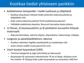 • Kollektiivinen tietopankki = kaikki tuottavat ja ylläpitävät
– Kootkaa ohjaukseen liittyvät tiedot järkeviksi kokonaisuuksiksi ja
ylläpitäkää niitä
– Kuka vastaa kokonaisuudesta? Entä osakokonaisuuksista?
– Välttäkää alakohtaisia kopioita. Resurssit kannattaa koota yhteen.
• 1) Yleiset, 2) koulutusaloihin ja 3) yksittäisiin kursseihin liittyvät
materiaalit
– Dokumenttimalleja, teknisiä ohjeita, ohjevideoita, hakemistoja, linkkejä…
• Looginen ja opiskelijalähtöinen rakenne
– Avatkaa rakenteen logiikka opiskelijoille ja noudattakaa sitä
– Usein etsityt sisällöt muita paremmin esiin
• Usein kysytyt kysymykset (UKK)
– Toimivat kategoriat ja tagit (ryhmittely ja hakusanat)
– Kysymysten & vastausten hakutoiminto  Jos ei löydy, ohjataan esim.
live chattiin  Ohjaaja lisää uuden kysymyksen ja vastauksen UKK:hon
Kootkaa tiedot yhteiseen pankkiin
 