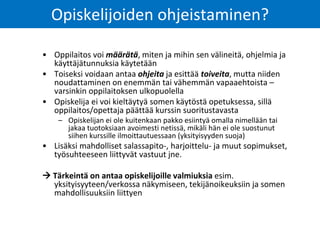 Opiskelijoiden ohjeistaminen?
• Oppilaitos voi määrätä, miten ja mihin sen välineitä, ohjelmia ja
käyttäjätunnuksia käytetään
• Toiseksi voidaan antaa ohjeita ja esittää toiveita, mutta niiden
noudattaminen on enemmän tai vähemmän vapaaehtoista –
varsinkin oppilaitoksen ulkopuolella
• Opiskelija ei voi kieltäytyä somen käytöstä opetuksessa, sillä
oppilaitos/opettaja päättää kurssin suoritustavasta
– Opiskelijan ei ole kuitenkaan pakko esiintyä omalla nimellään tai
jakaa tuotoksiaan avoimesti netissä, mikäli hän ei ole suostunut
siihen kurssille ilmoittautuessaan (yksityisyyden suoja)
• Lisäksi mahdolliset salassapito-, harjoittelu- ja muut sopimukset,
työsuhteeseen liittyvät vastuut jne.
 Tärkeintä on antaa opiskelijoille valmiuksia esim.
yksityisyyteen/verkossa näkymiseen, tekijänoikeuksiin ja somen
mahdollisuuksiin liittyen
 