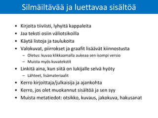Silmäiltävää ja luettavaa sisältöä
• Kirjoita tiiviisti, lyhyitä kappaleita
• Jaa teksti osiin väliotsikoilla
• Käytä listoja ja taulukoita
• Valokuvat, piirrokset ja graafit lisäävät kiinnostusta
– Oletus: kuvaa klikkaamalla aukeaa sen isompi versio
– Muista myös kuvatekstit
• Linkitä aina, kun siitä on lukijalle selvä hyöty
– Lähteet, lisämateriaalit
• Kerro kirjoittaja/julkaisija ja ajankohta
• Kerro, jos olet muokannut sisältöä ja sen syy
• Muista metatiedot: otsikko, kuvaus, jakokuva, hakusanat
 