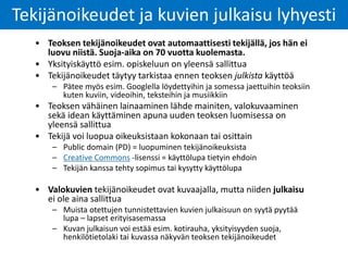 • Teoksen tekijänoikeudet ovat automaattisesti tekijällä, jos hän ei
luovu niistä. Suoja-aika on 70 vuotta kuolemasta.
• Yksityiskäyttö esim. opiskeluun on yleensä sallittua
• Tekijänoikeudet täytyy tarkistaa ennen teoksen julkista käyttöä
– Pätee myös esim. Googlella löydettyihin ja somessa jaettuihin teoksiin
kuten kuviin, videoihin, teksteihin ja musiikkiin
• Teoksen vähäinen lainaaminen lähde mainiten, valokuvaaminen
sekä idean käyttäminen apuna uuden teoksen luomisessa on
yleensä sallittua
• Tekijä voi luopua oikeuksistaan kokonaan tai osittain
– Public domain (PD) = luopuminen tekijänoikeuksista
– Creative Commons -lisenssi = käyttölupa tietyin ehdoin
– Tekijän kanssa tehty sopimus tai kysytty käyttölupa
• Valokuvien tekijänoikeudet ovat kuvaajalla, mutta niiden julkaisu
ei ole aina sallittua
– Muista otettujen tunnistettavien kuvien julkaisuun on syytä pyytää
lupa – lapset erityisasemassa
– Kuvan julkaisun voi estää esim. kotirauha, yksityisyyden suoja,
henkilötietolaki tai kuvassa näkyvän teoksen tekijänoikeudet
Tekijänoikeudet ja kuvien julkaisu lyhyesti
 