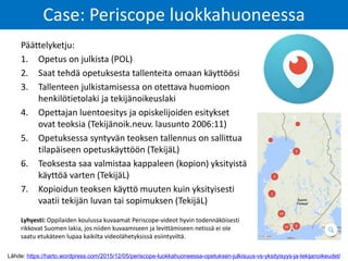 Lähde: https://harto.wordpress.com/2015/12/05/periscope-luokkahuoneessa-opetuksen-julkisuus-vs-yksityisyys-ja-tekijanoikeudet/
Case: Periscope luokkahuoneessa
Päättelyketju:
1. Opetus on julkista (POL)
2. Saat tehdä opetuksesta tallenteita omaan käyttöösi
3. Tallenteen julkistamisessa on otettava huomioon
henkilötietolaki ja tekijänoikeuslaki
4. Opettajan luentoesitys ja opiskelijoiden esitykset
ovat teoksia (Tekijänoik.neuv. lausunto 2006:11)
5. Opetuksessa syntyvän teoksen tallennus on sallittua
tilapäiseen opetuskäyttöön (TekijäL)
6. Teoksesta saa valmistaa kappaleen (kopion) yksityistä
käyttöä varten (TekijäL)
7. Kopioidun teoksen käyttö muuten kuin yksityisesti
vaatii tekijän luvan tai sopimuksen (TekijäL)
Lyhyesti: Oppilaiden koulussa kuvaamat Periscope-videot hyvin todennäköisesti
rikkovat Suomen lakia, jos niiden kuvaamiseen ja levittämiseen netissä ei ole
saatu etukäteen lupaa kaikilta videolähetyksissä esiintyviltä.
 