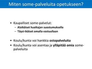 Miten some-palveluita opetukseen?
• Kaupalliset some-palvelut:
– Alaikäiset huoltajan suostumuksella
– Täysi-ikäiset omalla vastuullaan
• Koulu/kunta voi hankkia ostopalveluita
• Koulu/kunta voi asentaa ja ylläpitää omia some-
palveluita
 