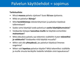 Tarkistuslista:
• Missä maassa palvelu sijaitsee? Suosi EU:ssa sijaitsevia.
• Mikä on palvelun ikäraja?
• Mitä henkilötietoja rekisteröitymisen ja palvelun käytössä
tallennetaan?
• Saako sama käyttäjä luoda palveluun useita käyttäjätunnuksia?
• Voidaanko tietojasi luovuttaa muille tai käyttää esimerkiksi
mainontaan?
• Mitä oikeuksia palvelu saa tekemiisi sisältöihin kuten teksteihisi
ja valokuviisi? Voidaanko niitä käyttää muualla?
• Mihin voit olla yhteydessä, jos palvelun käytössä ilmenee
ongelmia?
• Miten voit lopettaa palvelun käytön? Mitä tekemillesi sisällöille
ja muille sinusta kerätyille tiedoille tehdään siinä tapauksessa?
Palvelun käyttöehdot = sopimus
 