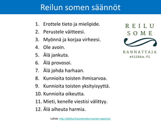 1. Erottele tieto ja mielipide.
2. Perustele väitteesi.
3. Myönnä ja korjaa virheesi.
4. Ole avoin.
5. Älä jankuta.
6. Älä provosoi.
7. Älä johda harhaan.
8. Kunnioita toisten ihmisarvoa.
9. Kunnioita toisten yksityisyyttä.
10. Kunnioita oikeutta.
11. Mieti, kenelle viestisi välittyy.
12. Älä aiheuta harmia.
Reilun somen säännöt
Lähde: http://etiikka.fi/some/reilun-somen-saannot/
 