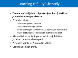 • Teema: opiskelijoiden ohjeistus (netiketti) verkko-
ja monimuoto-opetuksessa
• Pisteiden aiheet:
1. Yksityisyys ja henkilötiedot
2. Tekijänoikeudet opiskelussa
3. Some-palvelujen käyttöehdot vs. opiskelijan oikeusturva
4. Muut opetuksessa/ohjauksessa huomioitavat asiat
• Sihteeri tekee muistiinpanot wikiin ja johdattaa
jokaisen ryhmän aiheen pariin
• Pisteiden vaihto n. 7 minuutin välein
• Lopuksi yhteinen purku
Learning cafe -työskentely
 