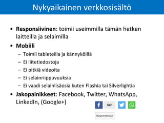 • Responsiivinen: toimii useimmilla tämän hetken
laitteilla ja selaimilla
• Mobiili
– Toimii tableteilla ja kännyköillä
– Ei liitetiedostoja
– Ei pitkiä videoita
– Ei selainriippuvuuksia
– Ei vaadi selainlisäosia kuten Flashia tai Silverlightia
• Jakopainikkeet: Facebook, Twitter, WhatsApp,
LinkedIn, (Google+)
Nykyaikainen verkkosisältö
 