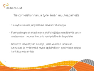 • Tietoyhteiskunta ja työelämä tarvitsevat osaajia 
• Formaalioppisen maailman sertifiointijärjestelmät eivät pysty 
vastaamaan nopeasti muuttuvan työelämän tarpeisiin 
• Kasvava tarve löytää keinoja, joilla voidaan tunnistaa, 
tunnustaa ja hyödyntää myös epävirallisen oppimisen kautta 
hankittua osaamista 
12 
Tietoyhteiskunnan ja työelämän muutospaineita 
 