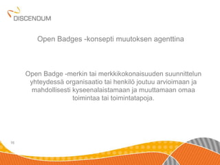 Open Badge -merkin tai merkkikokonaisuuden suunnittelun 
yhteydessä organisaatio tai henkilö joutuu arvioimaan ja 
mahdollisesti kyseenalaistamaan ja muuttamaan omaa 
toimintaa tai toimintatapoja. 
16 
Open Badges -konsepti muutoksen agenttina 
 