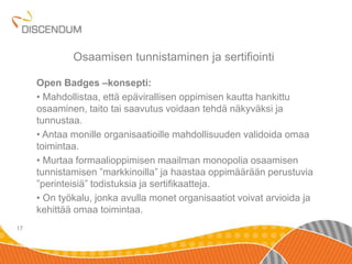 Open Badges –konsepti: 
• Mahdollistaa, että epävirallisen oppimisen kautta hankittu 
osaaminen, taito tai saavutus voidaan tehdä näkyväksi ja 
tunnustaa. 
• Antaa monille organisaatioille mahdollisuuden validoida omaa 
toimintaa. 
• Murtaa formaalioppimisen maailman monopolia osaamisen 
tunnistamisen ”markkinoilla” ja haastaa oppimäärään perustuvia 
”perinteisiä” todistuksia ja sertifikaatteja. 
• On työkalu, jonka avulla monet organisaatiot voivat arvioida ja 
kehittää omaa toimintaa. 
17 
Osaamisen tunnistaminen ja sertifiointi 
 