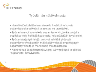 • Henkilöstön kehittämisen alueella hyvä keino kuvata 
osaamisalueita selkeästi ja asettaa ne tavoitteiksi. 
• Työnantaja voi suunnitella osaamismerkin, jonka pohjalta 
oppilaitos voisi kehittää koulutusta, jolla päästään tavoitteisin. 
• Työnantaja ja työntekijät voisivat kehittää yhdessä 
osaamismerkkejä ja näin määritellä yhdessä organisaation 
osaamistavoitteita ja mahdollisia muutostarpeita. 
• Keino tehdä osaaminen näkyväksi työyhteisössä ja edistää 
”orgaanista” tiimiytymistä. 
18 
Työelämän näkökulmasta 
 