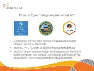 • Digitaalinen merkki, jolla voidaan visuaalisesti osoittaa 
henkilön taitoja ja osaamista 
• Koostuu PNG-kuvasta ja siihen liitetystä metadatasta 
• Mozillan ja sen tukeman laajan kehittäjäyhteisön kehittämä 
avoin standardi, jolla voidaan tunnistaa ja tunnustaa myös 
epävirallisen oppimisen kautta hankittua osaamista 
2 
Mikä on Open Badge –osaamismerkki? 
 